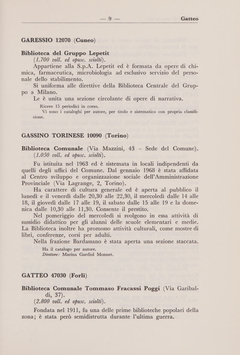 M- Gatteo GARESSIO 12070 (Cuneo) Biblioteca del Gruppo Lepetit (1.700 voll. ed opusc. sciolti). Appartiene alla S.p.A. Lepetit ed è formata da opere di chi- mica, farmaceutica, microbiologia ad esclusivo servizio del perso- nale dello stabilimento. Si uniforma alle direttive della Biblioteca Centrale del Grup- po a Milano. Le è unita una sezione circolante di opere di narrativa. Riceve 15 periodici in corso. Vi sono i cataloghi per autore, per titolo e sistematico con propria classifi- zione. GASSINO TORINESE 10090 (Torino) Biblioteca Comunale (Via Mazzini, 43 - Sede del Comune). (1.050 voll. ed opusc. sciolti). Fu istituita nel 1963 ed è sistemata in locali indipendenti da quelli degli uffici del Comune. Dal gennaio 1968 è stata affidata al Centro sviluppo e organizzazione sociale dell’Amministrazione Provinciale (Via Lagrange, 2, Torino). Ha carattere di cultura generale ed è aperta al pubblico il lunedì e il venerdì dalle 20,30 alle 22,30, il mercoledì dalle 14 alle 18, il giovedì dalle 17 alle 19, il sabato dalle 15 alle 19 e la dome- nica dalle 10,30 alle 11,30. Consente il prestito. Nel pomeriggio del mercoledì si svolgono in essa attività di sussidio didattico per gli alunni delle scuole elementari e medie. La Biblioteca inoltre ha promosso attività culturali, come mostre di libri, conferenze, corsi per adulti. Nella frazione Bardassano è stata aperta una sezione staccata. Ha il catalogo per autore. Direttore: Marina Gardiol Monnet. GATTEO 47030 (Forlì) Biblioteca Comunale Tommaso Fracassi Poggi (Via Garibal- di;*37). (2.800 voll. ed opusc. sciolti). Fondata nel 1911, fu una delle prime biblioteche popolari della zona; è stata però semidistrutta durante l’ultima guerra.