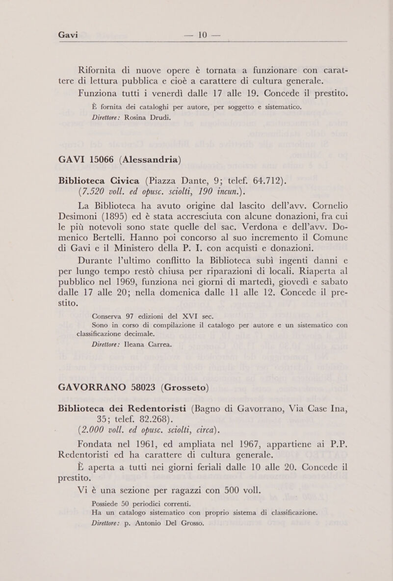 Gavi 110.  Rifornita di nuove opere è tornata a funzionare con carat- tere di lettura pubblica e cioè a carattere di cultura generale. Funziona tutti i venerdì dalle 17 alle 19. Concede il prestito. È fornita dei cataloghi per autore, per soggetto e sistematico. Direttore: Rosina Drudi. GAVI 15066 (Alessandria) Biblioteca Civica (Piazza Dante, 9; telef. 64.712). (7.520 voll. ed opusc. sciolti, 190 incun.). La Biblioteca ha avuto origine dal lascito dell’avv. Cornelio Desimoni (1895) ed è stata accresciuta con alcune donazioni, fra cui le più notevoli sono state quelle del sac. Verdona e dell’avv. Do- menico Bertelli. Hanno poi concorso al suo incremento il Comune di Gavi e il Ministero della P. I. con acquisti e donazioni. Durante l’ultimo conflitto la Biblioteca subì ingenti danni e per lungo tempo restò chiusa per riparazioni di locali. Riaperta al pubblico nel 1969, funziona nei giorni di martedì, giovedì e sabato dalle 17 alle 20; nella domenica dalle 11 alle 12. Concede il pre- stito. Conserva 97 edizioni del XVI sec. Sono in corso di compilazione il catalogo per autore e un sistematico con classificazione decimale. Direttore: Ileana Carrea. GAVORRANO 58023 (Grosseto) Biblioteca dei Redentoristi (Bagno di Gavorrano, Via Case Ina, ue foi 5 Ponte pe 10) ip (2.000 voll. ed opusc. sciolti, circa). Fondata nel 1961, ed ampliata nel 1967, appartiene ai P.P. Redentoristi ed ha carattere di cultura generale. È aperta a tutti nei giorni feriali dalle 10 alle 20. Concede il prestito. Vi è una sezione per ragazzi con 500 voll. Possiede 50 periodici correnti. Ha un catalogo sistematico con proprio sistema di classificazione. Direttore: p. Antonio Del Grosso.