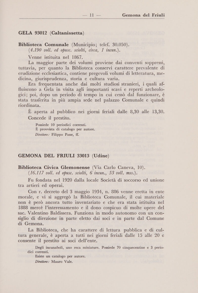 — Ra Gemona del Friuli GELA 93012 (Caltanissetta) Biblioteca Comunale (Municipio; telef. 30.050). (4.190 voll. ed opusc. sciolti, circa, 1 incun.). Venne istituita nel 1867. La maggior parte dei volumi proviene dai conventi soppressi, tuttavia, per quanto la Biblioteca conservi carattere prevalente di erudizione ecclesiastica, contiene pregevoli volumi di letteratura, me- dicina, giurisprudenza, storia e cultura varia. Era frequentata anche dai molti studiosi stranieri, i quali af- fluiscono a Gela in visita agli importanti scavi e reperti archeolo- gici; poi, dopo un periodo di tempo in cui cessò dal funzionare, è stata trasferita in più ampia sede nel palazzo Comunale e quindi riordinata. È aperta al pubblico nei giorni feriali dalle 8,30 alle 13,30. Concede 1l prestito. Possiede 10 periodici correnti. E provvista di catalogo per autore. Direttore: Filippo Pane, ff. GEMONA DEL FRIULI 33013 (Udine) Biblioteca Civica Glemonense (Via Carlo Caneva, 10). (16.117 voll. ed opusc. sciolti, 6 incun., 53 voll. mss.). Fu fondata nel 1920 dalla locale Società di soccorso ed unione tra artieri ed operai. Con r. decreto del 3 maggio 1934, n. 886 venne eretta in ente morale, e vi si aggregò la Biblioteca Comunale, il cui materiale non è però ancora tutto inventariato e che era stata istituita nel 1888 mercè l’interessamento e il dono cospicuo di molte opere del sac. Valentino Baldissera. Funziona in modo autonomo con un con- siglio di direzione in parte eletto dai soci e in parte dal Comune di Gemona. La Biblioteca, che ha carattere di lettura pubblica e di cul- LI tura generale, è aperta a tutti nei giorni feriali dalle 15 alle 20 e consente il prestito ai soci dell’ente. Degli incunaboli, uno reca miniature. Possiede 70 cinquecentine e 3 perio- dici correnti. Esiste un catalogo per autore. Direttore: Mauro Vale.