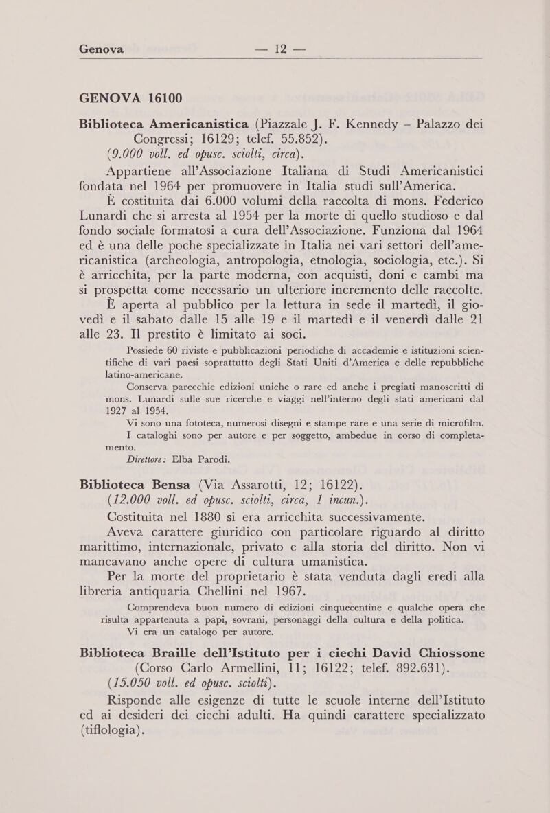  GENOVA 16100 Biblioteca Americanistica (Piazzale J. F. Kennedy - Palazzo dei Congressi; \Lb125-&lt;teler295:592) (9.000 voll. ed opusc. sciolti, circa). Appartiene all’Associazione Italiana di Studi Americanistici fondata nel 1964 per promuovere in Italia studi sull’ America. È costituita dai 6.000 volumi della raccolta di mons. Federico Lunardi che si arresta al 1954 per la morte di quello studioso e dal fondo sociale formatosi a cura dell’Associazione. Funziona dal 1964 ed è una delle poche specializzate in Italia nei vari settori dell’ame- ricanistica (archeologia, antropologia, etnologia, sociologia, etc.). Si è arricchita, per la parte moderna, con acquisti, doni e cambi ma sì prospetta come necessario un ulteriore incremento delle raccolte. È aperta al pubblico per la lettura in sede il martedì, il gio- vedì e il sabato dalle 15 alle 19 e il martedì e il venerdì dalle 21 alle 23. Il prestito è limitato ai soci. Possiede 60 riviste e pubblicazioni periodiche di accademie e istituzioni scien- tifiche di vari paesi soprattutto degli Stati Uniti d’America e delle repubbliche latino-americane. Conserva parecchie edizioni uniche o rare ed anche i pregiati manoscritti di mons. Lunardi sulle sue ricerche e viaggi nell’interno degli stati americani dal 1927 0al41954: Vi sono una fototeca, numerosi disegni e stampe rare e una serie di microfilm. I cataloghi sono per autore e per soggetto, ambedue in corso di completa- mento. Direttore: Elba Parodi. Biblioteca Bensa (Via Assarotti, 12; 16122). (12.000 voll. ed opusc. sciolti, circa, 1 incun.). Costituita nel 1880 si era arricchita successivamente. Aveva carattere giuridico con particolare riguardo al diritto marittimo, internazionale, privato e alla storia del diritto. Non vi mancavano anche opere di cultura umanistica. Per la morte del proprietario è stata venduta dagli eredi alla libreria antiquaria Chellini nel 1967. Comprendeva buon numero di edizioni cinquecentine e qualche opera che risulta appartenuta a papi, sovrani, personaggi della cultura e della politica. Vi era un catalogo per autore. Biblioteca Braille dell’Istituto per i ciechi David Chiossone (Corso Carlo Armellini, 11; 16122; telef, 892.631). (15.050 voll. ed opusc. sciolti). Risponde alle esigenze di tutte le scuole interne dell’Istituto ed ai desideri dei ciechi adulti. Ha quindi carattere specializzato (tiflologia).