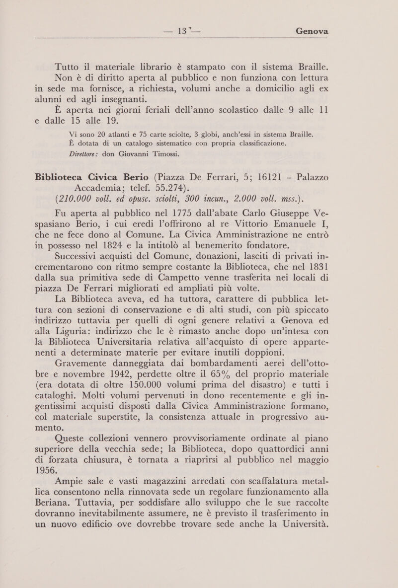   x Tutto il materiale librario è stampato con il sistema Braille. Non è di diritto aperta al pubblico e non funziona con lettura in sede ma fornisce, a richiesta, volumi anche a domicilio agli ex alunni ed agli insegnanti. È aperta nei giorni feriali dell’anno scolastico dalle 9 alle 11 e dalle”l5 ‘alle. 19. Vi sono 20 atlanti e 75 carte sciolte, 3 globi, anch’essi in sistema Braille. E dotata di un catalogo sistematico con propria classificazione. Direttore: don Giovanni Timossi. Biblioteca Civica Berio (Piazza De Ferrari, 5; 16121 - Palazzo Aecademia;btelef.55.274), (210.000 voll. ed opusc. sciolti, 300 incun., 2.000 voll. mss.). Fu aperta al pubblico nel 1775 dall’abate Carlo Giuseppe Ve- spasiano Berio, i cui eredi l’offrirono al re Vittorio Emanuele I, che ne fece dono al Comune. La Civica Amministrazione ne entrò in possesso nel 1824 e la intitolò al benemerito fondatore. Successivi acquisti del Comune, donazioni, lasciti di privati in- crementarono con ritmo sempre costante la Biblioteca, che nel 1831 dalla sua primitiva sede di Campetto venne trasferita nei locali di piazza De Ferrari migliorati ed ampliati più volte. La Biblioteca aveva, ed ha tuttora, carattere di pubblica let- tura con sezioni di conservazione e di alti studi, con più spiccato indirizzo tuttavia per quelli di ogni genere relativi a Genova ed alla Liguria: indirizzo che le è rimasto anche dopo un’intesa con la Biblioteca Universitaria relativa all'acquisto di opere apparte- nenti a determinate materie per evitare inutili doppioni. Gravemente danneggiata dai bombardamenti aerei dell’otto- bre e novembre 1942, perdette oltre il 65% del proprio materiale (era dotata di oltre 150.000 volumi prima del disastro) e tutti i cataloghi. Molti volumi pervenuti in dono recentemente e gli in- gentissimi acquisti disposti dalla Civica Amministrazione formano, col materiale superstite, la consistenza attuale in progressivo au- mento. Queste collezioni vennero provvisoriamente ordinate al piano superiore della vecchia sede; la Biblioteca, dopo quattordici anni di forzata chiusura, è tornata a riaprirsi al pubblico nel maggio 1956. Ampie sale e vasti magazzini arredati con scaffalatura metal- lica consentono nella rinnovata sede un regolare funzionamento alla Beriana. Tuttavia, per soddisfare allo sviluppo che le sue raccolte dovranno inevitabilmente assumere, ne è previsto il trasferimento in un nuovo edificio ove dovrebbe trovare sede anche la Università.