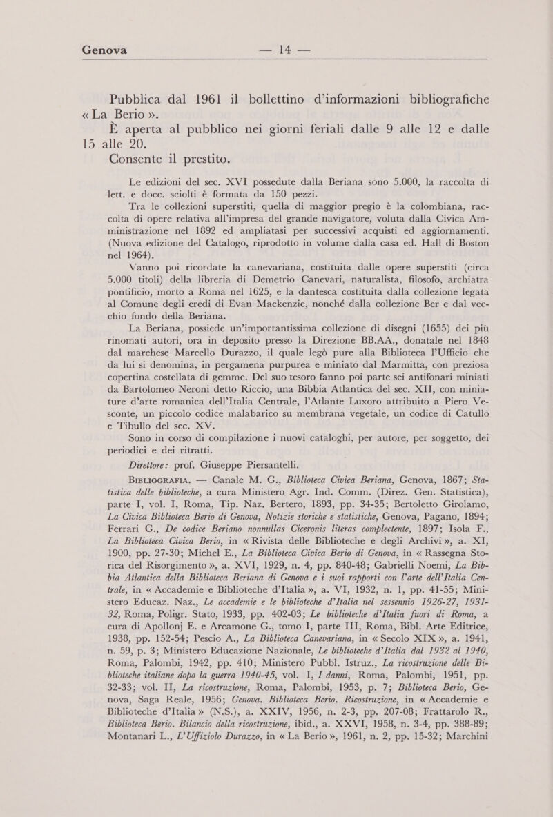 Pubblica dal 1961 il bollettino d’informazioni bibliografiche «La Berio ». È aperta al pubblico nei giorni feriali dalle 9 alle 12 e dalle 15 alle 20. Consente il prestito. Le edizioni del sec. XVI possedute dalla Beriana sono 5.000, la raccolta di lett. e docc. sciolti è formata da 150 pezzi. Tra le collezioni superstiti, quella di maggior pregio è la colombiana, rac- colta di opere relativa all’impresa del grande navigatore, voluta dalla Civica Am- ministrazione nel 1892 ed ampliatasi per successivi acquisti ed aggiornamenti. (Nuova edizione del Catalogo, riprodotto in volume dalla casa ed. Hall di Boston nel 1964). Vanno poi ricordate la canevariana, costituita dalle opere superstiti (circa 5.000 titoli) della libreria di Demetrio Canevari, naturalista, filosofo, archiatra pontificio, morto a Roma nel 1625, e la dantesca costituita dalla collezione legata al Comune degli eredi di Evan Mackenzie, nonché dalla collezione Ber e dal vec- chio fondo della Beriana. La Beriana, possiede un’importantissima collezione di disegni (1655) dei più rinomati autori, ora in deposito presso la Direzione BB.AA., donatale nel 1848 dal marchese Marcello Durazzo, il quale legò pure alla Biblioteca l'Ufficio che da lui si denomina, in pergamena purpurea e miniato dal Marmitta, con preziosa copertina costellata di gemme. Del suo tesoro fanno poi parte sei antifonari miniati da Bartolomeo Neroni detto Riccio, una Bibbia Atlantica del sec. XII, con minia- ture d’arte romanica dell’Italia Centrale, l'Atlante Luxoro attribuito a Piero Ve- sconte, un piccolo codice malabarico su membrana vegetale, un codice di Catullo e Tibullo del sec. XV. Sono in corso di compilazione i nuovi cataloghi, per autore, per soggetto, dei periodici e dei ritratti. Direttore: prof. Giuseppe Piersantelli. BisLiocrarIA. — Canale M. G., Biblioteca Civica Beriana, Genova, 1867; Sta- tistica delle biblioteche, a cura Ministero Agr. Ind. Comm. (Direz. Gen. Statistica), parte I, vol. I, Roma, Tip. Naz. Bertero, 1893, pp. 34-35; Bertoletto Girolamo, La Civica Biblioteca Berio di Genova, Notizie storiche e statistiche, Genova, Pagano, 1894; Ferrari G., De codice Beriano nonnullas Ciceronis literas complectente, 1897; Isola F., La Biblioteca Civica Berio, in « Rivista delle Biblioteche e degli Archivi », a. XI, 1900, pp. 27-30; Michel E., La Biblioteca Civica Berio di Genova, in « Rassegna Sto- rica del Risorgimento », a. XVI, 1929, n. 4, pp. 840-48; Gabrielli Noemi, La Bib- bia Atlantica della Biblioteca Beriana di Genova e î suoi rapporti con l’arte dell’Italia Cen- trale, in « Accademie e Biblioteche d’Italia », a. VI, 1932, n. 1, pp. 41-55; Mini- stero Educaz. Naz., Le accademie e le biblioteche d’Italia nel sessennio 1926-27, 1931- 32, Roma, Poligr. Stato, 1933, pp. 402-03; Le biblioteche d’Italia fuori di Roma, a cura di Apollonj E. e Arcamone G., tomo I, parte III, Roma, Bibl. Arte Editrice, 1938, pp. 152-54; Pescio A., La Biblioteca Canevariana, in « Secolo XIX », a. 1941, n. 59, p. 3; Ministero Educazione Nazionale, Le biblioteche d’Italia dal 1932 al 1940, Roma, Palombi, 1942, pp. 410; Ministero Pubbl. Istruz., La ricostruzione delle Bi- blioteche italiane dopo la guerra 1940-45, vol. I, I danni, Roma, Palombi, 1951, pp. 32-33; vol. II, La ricostruzione, Roma, Palombi, 1953, p. 7; Biblioteca Berio, Ge- nova, Saga Reale, 1956; Genova. Biblioteca Berio. Ricostruzione, in « Accademie e Biblioteche d’Italia » (N.S.), a. XXIV, 1956, n. 2-3, pp. 207-08; Frattarolo R., Biblioteca Berio. Bilancio della ricostruzione, ibid., a. XXVI, 1958, n. 3-4, pp. 388-89; Montanari L., L’Uffiziolo Durazzo, in « La Berio », 1961, n. 2, pp. 15-32; Marchini