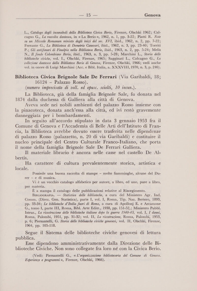 19 Genova L., Catalogo degli incunaboli della Biblioteca Civica Berio, Firenze, Olschki 1962; Cal- cagno G., La raccolta dantesca, in « La Berio », 1962, n. 1, pp. 3-22; Piatti R. Note su un Missale Romanum miniato degli inizi del sec. XVI, ibid., 1962, n. 2, pp. 7-22; Ferrante G., La Biblioteca di Demetrio Canevari, ibid., 1962, n. 3, pp. 23-40; Torriti P.; Gli antifonari di Finalpia nella Biblioteca Berio, ibid., 1963, n. 2, pp. 5-24; Melis N., Il fondo Colombiano Berio, ibid., 1963, n. 3, pp. 5-28; Marchini L., Storia delle biblioteche civiche, vol. I., Olschki, Firenze, 1965; Sagginati L., Calcagno G., La collezione dantesca della Biblioteca Berio di Genova, Firenze, Olschki, 1966; vedi anche vol. in onore di Luigi Marchini (Acc. e Bibl. Italia, a. XXXVIII, 1970, n. 3, p. 240). Biblioteca Civica Brignole Sale De Ferrari (Via Garibaldi, 18; 16124 - Palazzo Rosso). (numero imprecisato di voll. ed opusc. sciolti, 10 incun.). La Biblioteca, già della famiglia Brignole Sale, fu donata nel 1874 dalla duchessa di Galliera alla città di Genova. Aveva sede nei nobili ambienti del palazzo Rosso insieme con la pinacoteca, donata anch’essa alla città, ed ivi restò gravemente danneggiata per i bombardamenti. In seguito all’accordo stipulato in data 3 gennaio 1953 fra il Comune di Genova e l’Accademia di Belle Arti dell’Istituto di Fran- cia, la Biblioteca avrebbe dovuto essere trasferita nelle dipendenze di palazzo Rosso (palazzetto, n. 20 di via Garibaldi) e costituire il nucleo principale del Centro Culturale Franco-Italiano, che porta il nome della famiglia Brignole Sale De Ferrari Galliera. Il materiale librario è ancora nelle casse nel castello De Al- bertis. Ha carattere di cultura prevalentemente storica, artistica e locale. Possiede una buona raccolta di stampe — molte fiamminghe, alcune del Du- rer — e di musica. Vi è un vecchio catalogo alfabetico per autore, a libro, ed uno, pure a libro, per materia. È a stampa il catalogo delle pubblicazioni relative al Risorgimento. BisLiocRAFIA. — Statistica delle biblioteche, a cura del Ministero Agr. Ind. Comm. (Direz. Gen. Statistica), parte I, vol. I, Roma, Tip. Naz. Bertero, 1893, pp. 33-34; Le biblioteche d’Italia fuori di Roma, a cura di Apollonj E. e Arcamone G., tomo I, parte III, Roma, Bibl. Arte Editr., 1938, pp. 151-52,; Ministero Pubbl. Istruz., La ricostruzione delle biblioteche italiane dopo la guerra 1940-45, vol. I, I danni, Roma, Palombi, 1951, pp. 31-32; vol. II, La ricostruzione, Roma, Palombi, 1953, p. 6; Piersantelli, G. Storia delle biblioteche civiche genovesi, vol. II, Olschki, Firenze, 1964, pp. 105-118. Segue il Sistema delle biblioteche civiche genovesi di lettura pubblica. Esse dipendono amministrativamente dalla Direzione delle Bi- blioteche Civiche. Non sono collegate fra loro né con la Civica Berio. (Vedi: Piersantelli G., « L'organizzazione bibliotecaria del Comune di Genova. Esperienze e programmi », Firenze, Olschki, 1966).