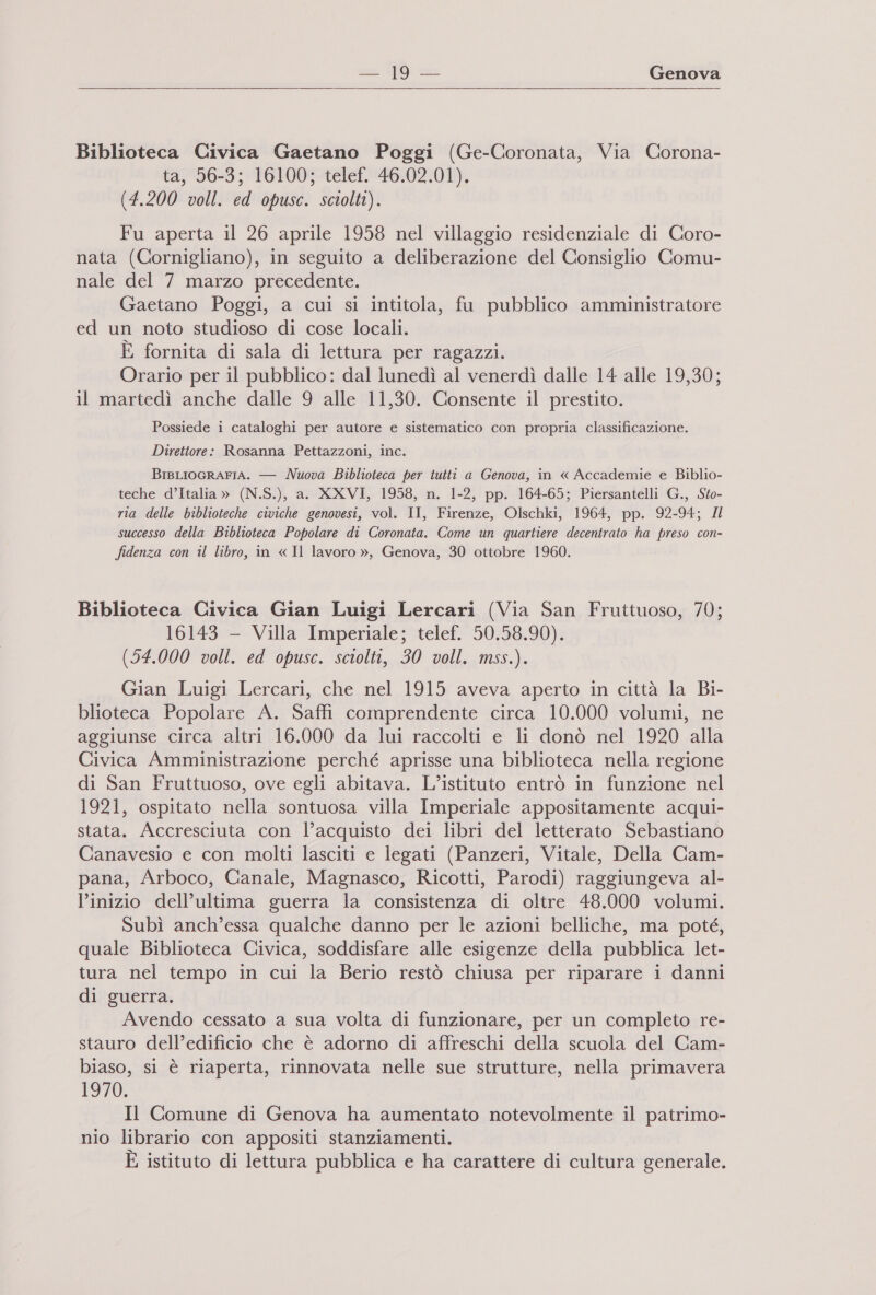 Biblioteca Civica Gaetano Poggi (Ge-Coronata, Via Corona- ta, 56-3; 16100; telef. 46.02.01). (4.200 voll. ed opusc. sciolti). Fu aperta il 26 aprile 1958 nel villaggio residenziale di Coro- nata (Cornigliano), in seguito a deliberazione del Consiglio Comu- nale del 7 marzo precedente. Gaetano Poggi, a cui si intitola, fu pubblico amministratore ed un noto studioso di cose locali. È fornita di sala di lettura per ragazzi. Orario per il pubblico: dal lunedì al venerdì dalle 14 alle 19,30; il martedì anche dalle 9 alle 11,30. Consente il prestito. Possiede i cataloghi per autore e sistematico con propria classificazione. Direttore: Rosanna Pettazzoni, inc. BrsLIOGRAFIA. — Nuova Biblioteca per tutti a Genova, in « Accademie e Biblio- teche d’Italia » (N.S.), a. XXVI, 1958, n. 1-2, pp. 164-65; Piersantelli G., .Sto- ria delle biblioteche civiche genovesi, vol. II, Firenze, Olschki, 1964, pp. 92-94; 4l successo della Biblioteca Popolare di Coronata. Come un quartiere decentrato ha preso con- fidenza con il libro, in « Il lavoro », Genova, 30 ottobre 1960. Biblioteca Civica Gian Luigi Lercari (Via San Fruttuoso, 70; 16143 — Villa Imperiale; telef. 50.58.90). (54.000 voll. ed opusc. sciolti, 30 voll. mss.). Gian Luigi Lercari, che nel 1915 aveva aperto in città la Bi- blioteca Popolare A. Saffi comprendente circa 10.000 volumi, ne aggiunse circa altri 16.000 da lui raccolti e li donò nel 1920 alla Civica Amministrazione perché aprisse una biblioteca nella regione di San Fruttuoso, ove egli abitava. L'istituto entrò in funzione nel 1921, ospitato nella sontuosa villa Imperiale appositamente acqui- stata. Accresciuta con l’acquisto dei libri del letterato Sebastiano Canavesio e con molti lasciti e legati (Panzeri, Vitale, Della Cam- pana, Arboco, Canale, Magnasco, Ricotti, Parodi) raggiungeva al- l’inizio dell’ultima guerra la consistenza di oltre 48.000 volumi. Subì anch’essa qualche danno per le azioni belliche, ma poté, quale Biblioteca Civica, soddisfare alle esigenze della pubblica let- tura nel tempo in cui la Berio restò chiusa per riparare i danni di guerra. Avendo cessato a sua volta di funzionare, per un completo re- stauro dell’edificio che è adorno di affreschi della scuola del Cam- x ° biaso, si è riaperta, rinnovata nelle sue strutture, nella primavera 1970. Il Comune di Genova ha aumentato notevolmente il patrimo- nio librario con appositi stanziamenti. È istituto di lettura pubblica e ha carattere di cultura generale.
