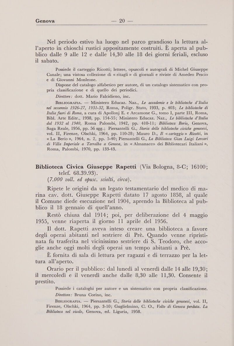 Nel periodo estivo ha luogo nel parco grandioso la lettura al- l’aperto in chioschi rustici appositamente costruiti. È aperta al pub- blico dalle 9 alle 12 e dalle 14,30 alle 18 dei giorni feriali, escluso il sabato. Possiede il carteggio Ricotti; lettere, opuscoli e autografi di Michel Giuseppe Canale; una vistosa collezione di « ritagli » di giornali e riviste di Amedeo Pescio e di Giovanni Monleone. Dispone del catalogo alfabetico per autore, di un catalogo sistematico con pro- pria classificazione e di quello dei periodici. Direttore: dott. Mario Falcidieno, inc. BisLIoGRAFIA. — Ministero Educaz. Naz., Le accademie e le biblioteche d’Italia nel sessennio 1926-27, 1931-32, Roma, Poligr. Stato, 1933, p. 403; Le biblioteche di Italia fuori di Roma, a cura di Apollonj E. e Arcamone G., tomo I, parte III, Roma, Bibl. Arte Editr., 1938, pp. 154-55; Ministero Educaz. Naz., Le biblioteche d’Italia dal 1932 al 1940, Roma Palombi, 1942, pp. 410-11; Biblioteca Berio, Genova, Saga Reale, 1956, pp. 56 sgg.; Piersantelli G., Storia delle biblioteche civiche genovesi, vol. II, Firenze, Olschki, 1964, pp. 110-28; Mauro D., Il « carteggio » Ricotti, in « La Berio », 1964, n. 2, pp. 5-40; Piersantelli G., La Biblioteca Gian Luigi Lercari di Villa Imperiale a Terralba a Genova, in « Almanacco dei Bibliotecari Italiani », Roma, Palombi, 1970, pp. 133-43. Biblioteca Civica Giuseppe Rapetti (Via Bologna, 8-C; 16100; tele. t09599:937)1 (7.000 voll. ed opusc. sciolti, circa). Ripete le origini da un legato testamentario del medico di ma- rina cav. dott. Giuseppe Rapetti datato 17 agosto 1858, al quale il Comune diede esecuzione nel 1904, aprendo la Biblioteca al pub- blico il 18 gennaio di quell’anno. Restò chiusa dal 1914; poi, per deliberazione del 4 maggio 1955, venne riaperta il giorno 11 aprile del 1956. Il dott. Rapetti aveva inteso creare una biblioteca a favore degli operai abitanti nel sestriere di Prè. Quando venne ripristi- nata fu trasferita nel vicinissimo sestriere di S. Teodoro, che acco- glie anche oggi molti degli operai un tempo abitanti a Prè. È fornita di sala di lettura per ragazzi e di terrazzo per la let- tura all’aperto. Orario per il pubblico: dal lunedì al venerdì dalle 14 alle 19,30; il mercoledì e il venerdì anche dalle 8,30 alle 11,30. Consente il prestito. Possiede i cataloghi per autore e un sistematico con propria classificazione. Direttore: Bruna Corino, inc. BIBLIOGRAFIA. — Piersantelli G., Storia delle biblioteche civiche genovesi, vol. II, Firenze, Olschki, 1964, pp. 3-10; Guglielmino, C. O., Volto di Genova perduta. La Biblioteca nel vicolo, Genova, ed. Liguria, 1958.