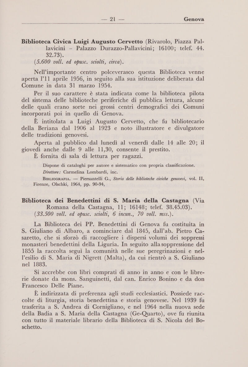    Biblioteca Civica Luigi Augusto Cervetto (Rivarolo, Piazza Pal- lavicini — Palazzo Durazzo-Pallavicini; 16100; telef, 44. 29) (5.600 voll. ed opusc. sciolti, circa). Nell’importante centro polceverasco questa Biblioteca venne aperta 1°11 aprile 1956, in seguito alla sua istituzione deliberata dal Comune in data 31 marzo 1954. x Per il suo carattere è stata indicata come la biblioteca pilota del sistema delle biblioteche periferiche di pubblica lettura, alcune delle quali erano sorte nei grossi centri demografici dei Comuni incorporati poi in quello di Genova. È intitolata a Luigi Augusto Cervetto, che fu bibliotecario della Beriana dal 1906 al 1923 e noto illustratore e divulgatore delle tradizioni genovesi. Aperta al pubblico dal lunedì al venerdì dalle 14 alle 20; il giovedì anche dalle 9 alle 11,30, consente il prestito. E fornita di sala di lettura per ragazzi. Dispone di cataloghi per autore e sistematico con propria classificazione. Direttore: Carmelina Lombardi, inc. BIBLIOGRAFIA. — Piersantelli G., Storia delle biblioteche civiche genovesi, vol. II, Firenze, Olschki, 1964, pp. 90-94, Biblioteca dei Benedettini di S. Maria della Castagna (Via Romana della Castagna, 11; 16148; telef. 38.45.03). (33.500 voll. ed opusc. sciolti, 6 incun., 70 voll. mss.). La Biblioteca dei PP. Benedettini di Genova fu costituita in S. Giuliano di Albaro, a cominciare dal 1845, dall’ab. Pietro Ca- saretto, che si sforzò di raccogliere i dispersi volumi dei soppressi monasteri benedettini della Liguria. In seguito alla soppressione del 1855 la raccolta seguì la comunità nelle sue peregrinazioni e nel- l’esilio di S. Maria di Nigrett (Malta), da cui rientrò a S. Giuliano nel 1883. Si accrebbe con libri comprati di anno in anno e con le libre- rie donate da mons. Sanguinetti, dal can. Enrico Bonino e da don Francesco Delle Piane. È indirizzata di preferenza agli studi ecclesiastici. Possiede rac- colte di liturgia, storia benedettina e storia genovese. Nel 1939 fu trasferita a S. Andrea di Cornigliano, e nel 1964 nella nuova sede della Badia a S. Maria della Castagna (Ge-Quarto), ove fu riunita con tutto il materiale librario della Biblioteca di S. Nicola del Bo- schetto.