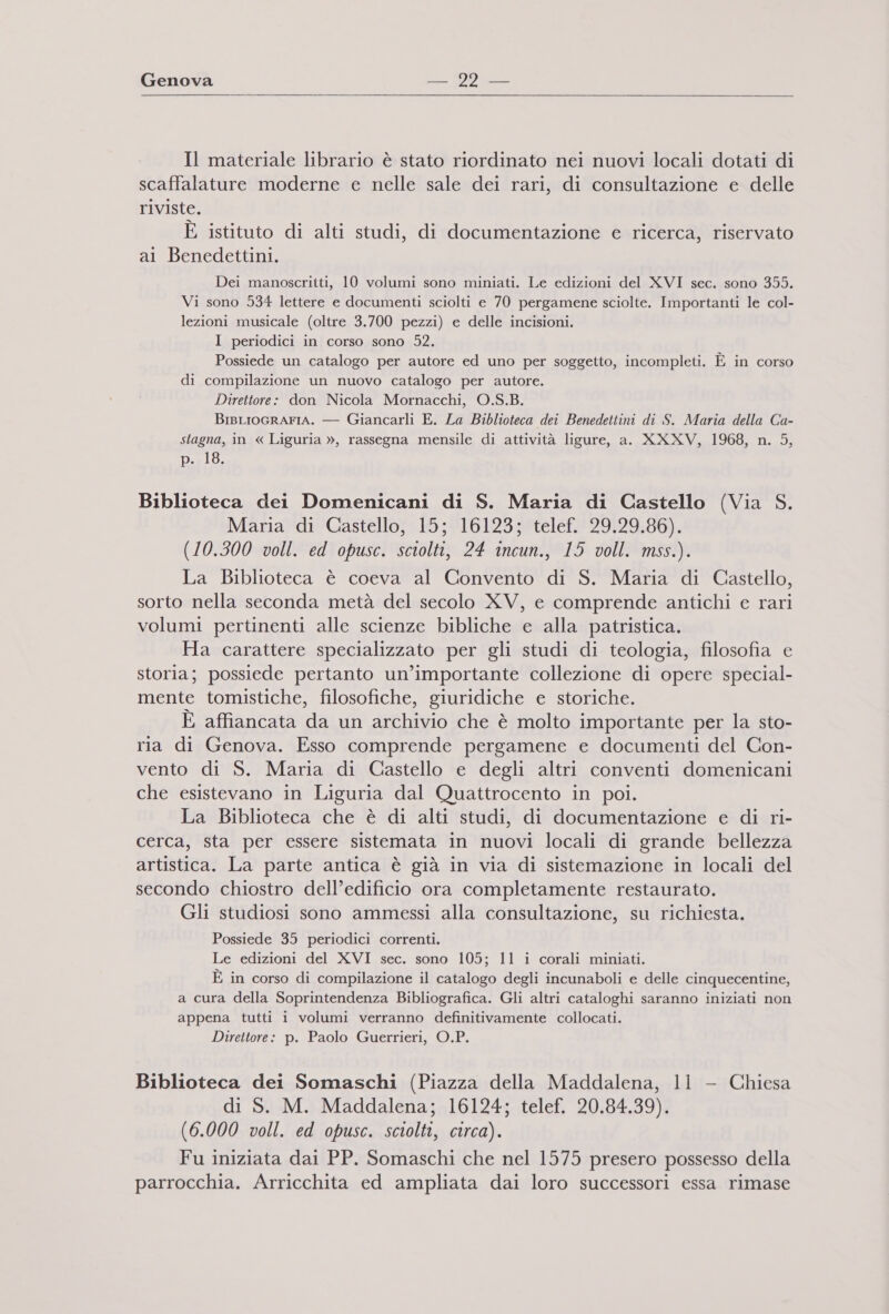   Il materiale librario è stato riordinato nei nuovi locali dotati di scaffalature moderne e nelle sale dei rari, di consultazione e delle riviste. È istituto di alti studi, di documentazione e ricerca, riservato al Benedettini. Dei manoscritti, 10 volumi sono miniati. Le edizioni del XVI sec. sono 355. Vi sono 534 lettere e documenti sciolti e 70 pergamene sciolte. Importanti le col- lezioni musicale (oltre 3.700 pezzi) e delle incisioni. I periodici in corso sono 52. Possiede un catalogo per autore ed uno per soggetto, incompleti. È in corso di compilazione un nuovo catalogo per autore. Direttore: don Nicola Mornacchi, O.S.B. BrisLioGRAFIA. — Giancarli E. La Biblioteca dei Benedettini di S. Maria della Ca- stagna, in « Liguria », rassegna mensile di attività ligure, a. XXXV, 1968, n. 5, p. 18. Biblioteca dei Domenicani di S. Maria di Castello (Via S. Maria di Castello, 15; 16123; telef. 29.29.86). (10.300 voll. ed opusc. sciolti, 24 incun., 15 voll. mss.). La Biblioteca è coeva al Convento di S. Maria di Castello, sorto nella seconda metà del secolo XV, e comprende antichi e rari volumi pertinenti alle scienze bibliche e alla patristica. Ha carattere specializzato per gli studi di teologia, filosofia e storia; possiede pertanto un’importante collezione di opere special- mente tomistiche, filosofiche, giuridiche e storiche. È affiancata da un archivio che è molto importante per la sto- ria di Genova. Esso comprende pergamene e documenti del Con- vento di S. Maria di Castello e degli altri conventi domenicani che esistevano in Liguria dal Quattrocento in poi. La Biblioteca che è di alti studi, di documentazione e di ri- cerca, sta per essere sistemata in nuovi locali di grande bellezza artistica. La parte antica è già in via di sistemazione in locali del secondo chiostro dell’edificio ora completamente restaurato. Gli studiosi sono ammessi alla consultazione, su richiesta. Possiede 35 periodici correnti. Le edizioni del XVI sec. sono 105; 11 i corali miniati. È in corso di compilazione il catalogo degli incunaboli e delle cinquecentine, a cura della Soprintendenza Bibliografica. Gli altri cataloghi saranno iniziati non appena tutti i volumi verranno definitivamente collocati. Direttore: p. Paolo Guerrieri, O.P. Biblioteca dei Somaschi (Piazza della Maddalena, 11 - Chiesa di S. M. Maddalena; 16124; telef. 20.84.39). (6.000 voll. ed opusc. sciolti, circa). Fu iniziata dai PP. Somaschi che nel 1575 presero possesso della parrocchia. Arricchita ed ampliata dai loro successori essa rimase