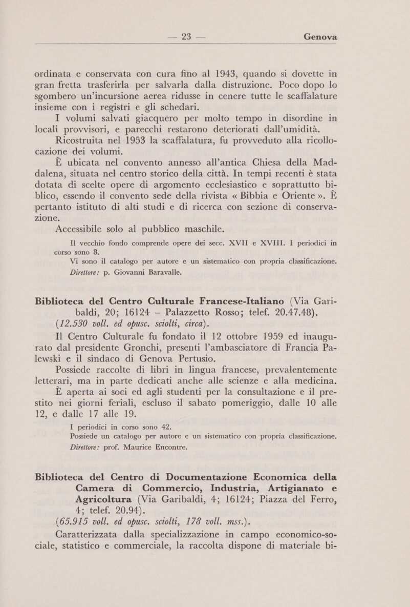    ordinata e conservata con cura fino al 1943, quando si dovette in gran fretta trasferirla per salvarla dalla distruzione. Poco dopo lo sgombero un’incursione aerea ridusse in cenere tutte le scaffalature insieme con 1 registri e gli schedari. I volumi salvati giacquero per molto tempo in disordine in locali provvisori, e parecchi restarono deteriorati dall’umidità. Ricostruita nel 1953 la scaffalatura, fu provveduto alla ricollo- cazione dei volumi. È ubicata nel convento annesso all’antica Chiesa della Mad- dalena, situata nel centro storico della città. In tempi recenti è stata dotata di scelte opere di argomento ecclesiastico e soprattutto bi- blico, essendo il convento sede della rivista « Bibbia e Oriente ». È pertanto istituto di alti studi e di ricerca con sezione di conserva- zione. Accessibile solo al pubblico maschile. Il vecchio fondo comprende opere dei secc. XVII e XVIII. I periodici in corso sono 8. Vi sono il catalogo per autore e un sistematico con propria classificazione. Direttore: p. Giovanni Baravalle. Biblioteca del Centro Culturale Francese-Italiano (Via Gari- baldi, 20; 16124 - Palazzetto Rosso; telef. 20.47.48). (12.530 voll. ed opusc. sciolti, circa). Il Centro Culturale fu fondato il 12 ottobre 1959 ed inaugu- rato dal presidente Gronchi, presenti l'ambasciatore di Francia Pa- lewski e il sindaco di Genova Pertusio. Possiede raccolte di libri in lingua francese, prevalentemente letterari, ma in parte dedicati anche alle scienze e alla medicina. È aperta ai soci ed agli studenti per la consultazione e il pre- stito nei giorni feriali, escluso il sabato pomeriggio, dalle 10 alle 12, dalle 17 alle 19. I periodici in corso sono 42. Possiede un catalogo per autore e un sistematico con propria classificazione. Direttore: prof. Maurice Encontre. Biblioteca del Centro di Documentazione Economica della Camera di Commercio, Industria, Artigianato e Agricoltura (Via Garibaldi, 4; 16124; Piazza del Ferro, 4; telef. 20,94). (65.915 voll. ed opusc. sciolti, 178 voll. mss.). Caratterizzata dalla specializzazione in campo economico-so- ciale, statistico e commerciale, la raccolta dispone di materiale bi-