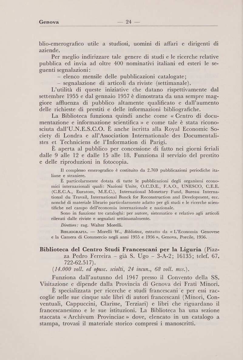   blio-emerografico utile a studiosi, uomini di affari e dirigenti di aziende. Per meglio indirizzare tale genere di studi e le ricerche relative pubblica ed invia ad oltre 400 nominativi italiani ed esteri le se- guenti segnalazioni: - elenco mensile delle pubblicazioni catalogate; - segnalazione di articoli da riviste (settimanale). L'utilità di queste iniziative che datano rispettivamente dal settembre 1955 e dal gennaio 1957 è dimostrata da una sempre mag- giore affluenza di pubblico altamente qualificato e dall’aumento delle richieste di prestiti e delle informazioni bibliografiche. La Biblioteca funziona quindi anche come « Centro di docu- mentazione e informazione scientifica » e come tale è stata ricono- sciuta dall’U.N.E.S.C.O. È anche iscritta alla Royal Economic So- ciety di Londra e all’Association Internationale des Documentali- stes et Techniciens de l'Information di Parigi. È aperta al pubblico per concessione di fatto nei giorni feriali dalle 9 alle 12 e dalle 15 alle 18. Funziona il servizio del prestito e delle riproduzioni in fotocopia. Il complesso emerografico è costituito da 2.769 pubblicazioni periodiche ita- liane e straniere. È particolarmente dotata di tutte le pubblicazioni degli organismi econo- mici internazionali quali: Nazioni Unite, O.C.D.E., F.A.O., UNESCO, C.E.E. (C.E.C.A., Euratom, M.E.C.), International Monetary Fund, Bureau Interna- tional du Travail, International Banck for Reconstruction and Development, ecc. nonché di materiale librario particolarmente adatto per gli studi e le ricerche scien- tifiche nel campo dell’economia internazionale e nazionale. Sono in funzione tre cataloghi: per autore, sistematico e relativo agli articoli rilevati dalle riviste e segnalati settimanalmente. Direttore: rag. Walter Morelli. BIBLIOGRAFIA. — Morelli W., Biblioteca, estratto da « L’Economia Genovese e la Camera di Commercio negli anni 1955 e 1956 », Genova, Porcile, 1956. Biblioteca del Centro Studi Francescani per la Liguria (Piaz- za Pedro Ferreira — già S. Ugo — 3-A-2; 16135; telef. 67. A22202.918/)1 (14.000 voll. ed opusc. sciolti, 24 incun., 68 voll. mss.). Funziona dall’autunno del 1947 presso il Convento della SS. Visitazione e dipende dalla Provincia di Genova dei Frati Minori. È specializzata per ricerche e studi francescani ‘e per essi rac- coglie nelle sue cinque sale libri di autori francescani (Minori, Con- ventuali, Cappuccini, Clarisse, Terziari) e libri che riguardano il francescanesimo e le sue istituzioni. La Biblioteca ha una sezione staccata « Archivum Provinciae » dove, elencato in un catalogo a stampa, trovasi il materiale storico compresi i manoscritti.