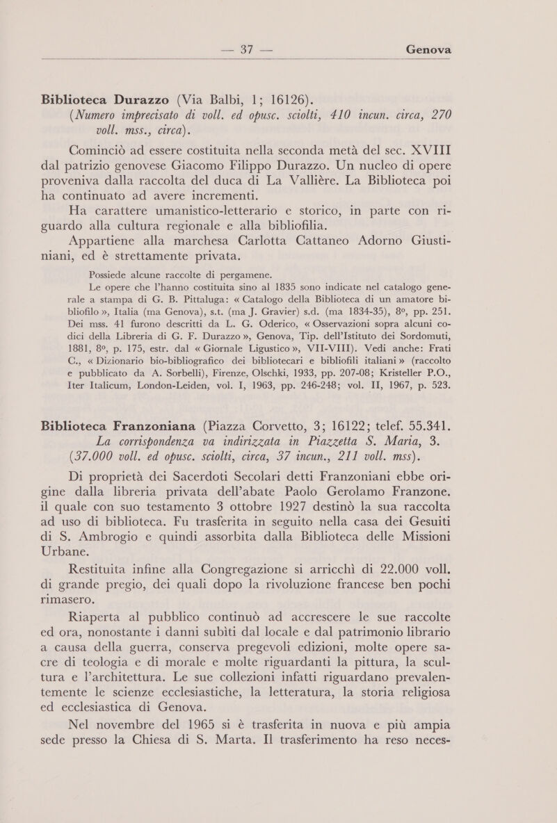   Biblioteca Durazzo (Via Balbi, 1; 16126). (Numero imprecisato di voll. ed opusc. sciolti, 410 incun. circa, 270 voll. mss., circa). Cominciò ad essere costituita nella seconda metà del sec. XVIII dal patrizio genovese Giacomo Filippo Durazzo. Un nucleo di opere proveniva dalla raccolta del duca di La Vallière. La Biblioteca poi ha continuato ad avere incrementi. Ha carattere umanistico-letterario e storico, in parte con ri- guardo alla cultura regionale e alla bibliofilia. Appartiene alla marchesa Carlotta Cattaneo Adorno Griusti- niani, ed è strettamente privata. Possiede alcune raccolte di pergamene. Le opere che l’hanno costituita sino al 1835 sono indicate nel catalogo gene- rale a stampa di G. B. Pittaluga: « Catalogo della Biblioteca di un amatore bi- bliofilo », Italia (ma Genova), s.t. (ma J. Gravier) s.d. (ma 1834-35), 8°, pp. 251. Dei mss. 41 furono descritti da L. G. Oderico, « Osservazioni sopra alcuni co- dici della Libreria di G. F. Durazzo », Genova, Tip. dell’Istituto dei Sordomuti, 1881, 8°, p. 175, estr. dal « Giornale Ligustico », VII-VIII). Vedi anche: Frati C., « Dizionario bio-bibliografico dei bibliotecari e bibliofili italiani » (raccolto e pubblicato da A. Sorbelli), Firenze, Olschki, 1933, pp. 207-08; Kristeller P.O., Iter Italicum, London-Leiden, vol. I, 1963, pp. 246-248; vol. II, 1967, p. 523. Biblioteca Franzoniana (Piazza Corvetto, 3; 16122; telef. 55.341. La corrispondenza va indirizzata in Piazzetta S. Marta, 3. (37.000 voll. ed opusc. sciolti, circa, 37 incun., 211 voll. mss). Di proprietà dei Sacerdoti Secolari detti Franzoniani ebbe ori- gine dalla libreria privata dell’abate Paolo Gerolamo Franzone. il quale con suo testamento 3 ottobre 1927 destinò la sua raccolta ad uso di biblioteca. Fu trasferita in seguito nella casa dei Gesuiti di S. Ambrogio e quindi assorbita dalla Biblioteca delle Missioni Urbane. Restituita infine alla Congregazione si arricchì di 22.000 voll. di grande pregio, dei quali dopo la rivoluzione francese ben pochi rimasero. Riaperta al pubblico continuò ad accrescere le sue raccolte ed ora, nonostante i danni subìti dal locale e dal patrimonio librario a causa della guerra, conserva pregevoli edizioni, molte opere sa- cre di teologia e di morale e molte riguardanti la pittura, la scul- tura e l’architettura. Le sue collezioni infatti riguardano prevalen- temente le scienze ecclesiastiche, la letteratura, la storia religiosa ed ecclesiastica di Genova. Nel novembre del 1965 si è trasferita in nuova e più ampia sede presso la Chiesa di S. Marta. Il trasferimento ha reso neces-