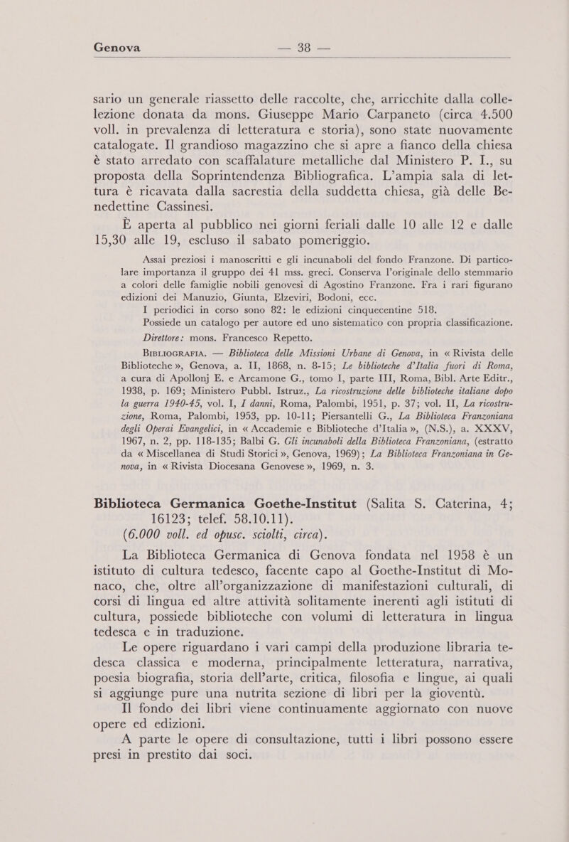    sario un generale riassetto delle raccolte, che, arricchite dalla colle- lezione donata da mons. Giuseppe Mario Carpaneto (circa 4.500 voll. in prevalenza di letteratura e storia), sono state nuovamente catalogate. Il grandioso magazzino che si apre a fianco della chiesa è stato arredato con scaffalature metalliche dal Ministero P. I., su proposta della Soprintendenza Bibliografica. L'ampia sala di let- tura è ricavata dalla sacrestia della suddetta chiesa, già delle Be- nedettine Cassinesi. E aperta al pubblico nei giorni feriali dalle 10 alle 12 e dalle 15,30 alle 19, escluso il sabato pomeriggio. Assai preziosi i manoscritti e gli incunaboli del fondo Franzone. Di partico- lare importanza il gruppo dei 41 mss. greci. Conserva l’originale dello stemmario a colori delle famiglie nobili genovesi di Agostino Franzone. Fra i rari figurano edizioni dei Manuzio, Giunta, Elzeviri, Bodoni, ecc. I periodici in corso sono 82: le edizioni cinquecentine 518. Possiede un catalogo per autore ed uno sistematico con propria classificazione. Direttore: mons. Francesco Repetto. BigLIOGRAFIA. — Biblioteca delle Missioni Urbane di Genova, in « Rivista delle Biblioteche », Genova, a. II, 1868, n. 8-15; Le biblioteche d’Italia fuori di Roma, a cura di Apollonj E. e Arcamone G., tomo I, parte III, Roma, Bibl. Arte Editr., 1938, p. 169; Ministero Pubbl. Istruz., La ricostruzione delle biblioteche italiane dopo la guerra 1940-45, vol. I, I danni, Roma, Palombi, 1951, p. 37; vol. II, La ricostru- zione, Roma, Palombi, 1953, pp. 10-11; Piersantelli G., La Biblioteca Franzoniana degli Operai Evangelici, in « Accademie e Biblioteche d’Italia », (N.S.), a. XXXV, 1967, n. 2, pp. 118-135; Balbi G. Gli incunaboli della Biblioteca Franzoniana, (estratto da « Miscellanea di Studi Storici », Genova, 1969); La Biblioteca Franzoniana in Ge- nova, in « Rivista Diocesana Genovese », 1969, n. 3. Biblioteca Germanica Goethe-Institut (Salita S. Caterina, 4; 16129 Stelef259A10}11% (6.000 voll. ed opusc. sciolti, circa). La Biblioteca Germanica di Genova fondata nel 1958 è un istituto di cultura tedesco, facente capo al Goethe-Institut di Mo- naco, che, oltre all’organizzazione di manifestazioni culturali, di corsi di lingua ed altre attività solitamente inerenti agli istituti di cultura, possiede biblioteche con volumi di letteratura in lingua tedesca e in traduzione. Le opere riguardano 1 vari campi della produzione libraria te- desca classica e moderna, principalmente letteratura, narrativa, poesia biografia, storia dell’arte, critica, filosofia e lingue, ai quali si aggiunge pure una nutrita sezione di libri per la gioventù. Il fondo dei libri viene continuamente aggiornato con nuove opere ed edizioni. A parte le opere di consultazione, tutti 1 libri possono essere presi in prestito dai soci.