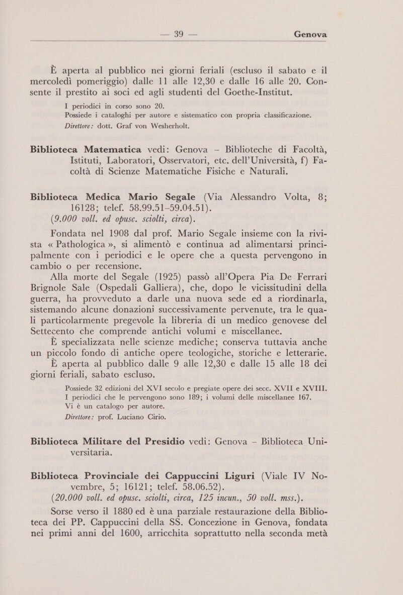   È aperta al pubblico nei giorni feriali (escluso il sabato e il mercoledì pomeriggio) dalle 11 alle 12,30 e dalle 16 alle 20. Con- sente il prestito ai soci ed agli studenti del Goethe-Institut. I periodici in corso sono 20. Possiede i cataloghi per autore e sistematico con propria classificazione. Direttore: dott. Graf von Wesherholt. Biblioteca Matematica vedi: Genova - Biblioteche di Facoltà, Istituti, Laboratori, Osservatori, etc. dell’ Università, f) Fa- coltà di Scienze Matematiche Fisiche e Naturali. Biblioteca Medica Mario Segale (Via Alessandro Volta, 8; 16128; telef. 58.99.51-59.04.51). (9.000 voll. ed opusc. sciolti, circa). Fondata nel 1908 dal prof. Mario Segale insieme con la rivi- sta « Pathologica », si alimentò e continua ad alimentarsi princi- palmente con i periodici e le opere che a questa pervengono in cambio o per recensione. Alla morte del Segale (1925) passò all'Opera Pia De Ferrari Brignole Sale (Ospedali Galliera), che, dopo le vicissitudini della guerra, ha provveduto a darle una nuova sede ed a riordinarla, sistemando alcune donazioni successivamente pervenute, tra le qua- li particolarmente pregevole la libreria di un medico genovese del Settecento che comprende antichi volumi e miscellanee. È specializzata nelle scienze mediche; conserva tuttavia anche un piccolo fondo di antiche opere teologiche, storiche e letterarie. È aperta al pubblico dalle 9 alle 12,30 e dalle 15 alle 18 dei giorni feriali, sabato escluso. Possiede 32 edizioni del XVI secolo e pregiate opere dei secc. XVII e XVIII. I periodici che le pervengono sono 189; i volumi delle miscellanee 167. Vi è un catalogo per autore. Direttore: prof. Luciano Cirio. Biblioteca Militare del Presidio vedi: Genova - Biblioteca Uni- versitaria. Biblioteca Provinciale dei Cappuccini Liguri (Viale IV No- Wermubre,. id 10121; telet.: 58,06,52), (20.000 voll. ed opusc. sciolti, circa, 125 incun., 50 voll. mss.). Sorse verso il 1880 ed è una parziale restaurazione della Biblio- teca dei PP. Cappuccini della SS. Concezione in Genova, fondata nei primi anni del 1600, arricchita soprattutto nella seconda metà