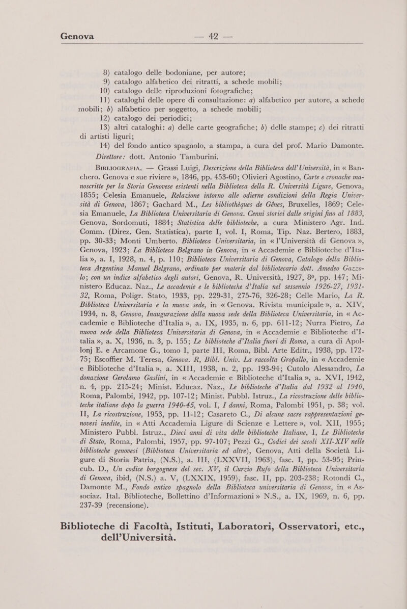   8) catalogo delle bodoniane, per autore; 9) catalogo alfabetico dei ritratti, a schede mobili; 10) catalogo delle riproduzioni fotografiche; 11) cataloghi delle opere di consultazione: a) alfabetico per autore, a schede mobili; 5) alfabetico per soggetto, a schede mobili; 12) catalogo dei periodici; 13) altri cataloghi: a) delle carte geografiche; 6) delle stampe; c) dei ritratti di artisti liguri; 14) del fondo antico spagnolo, a stampa, a cura del prof. Mario Damonte. Direttore: dott. Antonio Tamburini. BiBLIOGRAFIA. — Grassi Luigi, Descrizione della Biblioteca dell’ Università, in « Ban- chero. Genova e sue riviere », 1846, pp. 453-60; Olivieri Agostino, Carte e cronache ma- noscritte per la Storia Genovese esistenti nella Biblioteca della R. Università Ligure, Genova, 1855; Celesia Emanuele, Relazione intorno alle odierne condizioni della Regia Univer- sità di Genova, 1867; Gachard M., Les bibliothèques de Génes, Bruxelles, 1869; Cele- sia Emanuele, La Biblioteca Universitaria di Genova. Cenni storici dalle origini fino al 1883, Genova, Sordomuti, 1884; Statistica delle biblioteche, a cura Ministero Agr. Ind. Comm. (Direz. Gen. Statistica), parte I, vol. I, Roma, Tip. Naz. Bertero, 1883, pp. 30-33; Monti Umberto. Biblioteca Universitaria, in «l’Università di Genova », Genova, 1923; La Biblioteca Belgrano in Genova, in « Accademie e Biblioteche d’Ita- lia », a. I, 1928, n. 4, p. 110; Biblioteca Universitaria di Genova, Catalogo della Biblio- teca Argentina Manuel Belgrano, ordinato per materie dal bibliotecario dott. Amedeo Gazzo- lo; con un indice alfabetico degli autori, Genova, R. Università, 1927, 89, pp. 147; Mi- nistero Educaz. Naz., Le accademie e le biblioteche d’Italia nel sessennio 1926-27, 1931- 32, Roma, Poligr. Stato, 1933, pp. 229-31, 275-76, 326-28; Celle Mario, La R. Biblioteca Universitaria e la nuova sede, in « Genova. Rivista municipale », a. XIV, 1934, n. 8, Genova, Inaugurazione della nuova sede della Biblioteca Universitaria, in « Ac- cademie e Biblioteche d’Italia », a. IX, 1935, n. 6, pp. 611-12; Nurra Pietro, La nuova sede della Biblioteca Universitaria di Genova, in « Accademie e Biblioteche d’I- talia », a. X, 1936, n. 3, p. 155; Le biblioteche d’Italia fuori di Roma, a cura di Apol- lonj E. e Arcamone G., tomo I, parte III, Roma, Bibl. Arte Editr., 1938, pp. 172- 75; Escoffier M. Teresa, Genova. R, Bibl. Univ. La raccolta Gropallo, in « Accademie e Biblioteche d’Italia », a. XIII, 1938, n. 2, pp. 193-94; Cutolo Alessandro, La donazione Gerolamo Gaslini, in « Accademie e Biblioteche d’Italia », a. XVI, 1942, n. 4, pp. 215-24; Minist. Educaz. Naz., Le biblioteche d’Italia dal 1932 al 1940, Roma, Palombi, 1942, pp. 107-12; Minist. Pubbl. Istruz., La ricostruzione delle biblio- teche italiane dopo la guerra 1940-45, vol. I, I danni, Roma, Palombi 1951, p. 38; vol. II, La ricostruzione, 1953, pp. 11-12; Casareto C., Di alcune sacre rappresentazioni ge- novesi inedite, in « Atti Accademia Ligure di Scienze e Lettere », vol. XII, 1955; Ministero Pubbl. Istruz., Dieci anni di vita delle biblioteche Italiane, I, Le Biblioteche di Stato, Roma, Palombi, 1957, pp. 97-107; Pezzi G., Codici dei secoli XII-XIV nelle biblioteche genovesi (Biblioteca Universitaria ed altre), Genova, Atti della Società Li- gure di Storia Patria, (N.S.), a. II_, (LXXVII, 1963), fasc. I, pp. 53-95; Prin- cub. D., Un codice borgognese del sec. XV, il Curzio Rufo della Biblioteca Universitaria di Genova, ibid, (N.S.) a. V, (LXXIX, 1959), fasc. II, pp. 203-238; Rotondi C., Damonte M., Fondo antico spagnolo della Biblioteca universitaria di Genova, in « As- sociaz. Ital. Biblioteche, Bollettino d’Informazioni » N.S., a. IX, 1969, n. 6, pp. 237-39 (recensione). Biblioteche di Facoltà, Istituti, Laboratori, Osservatori, etc., dell’Università.