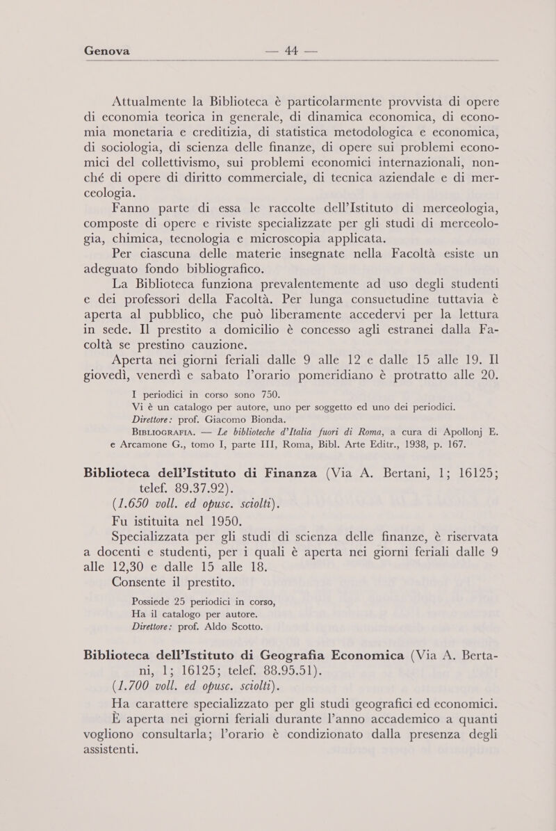   Attualmente la Biblioteca è particolarmente provvista di opere di economia teorica in generale, di dinamica economica, di econo- mia monetaria e creditizia, di statistica metodologica e economica, di sociologia, di scienza delle finanze, di opere sui problemi econo- mici del collettivismo, sui problemi economici internazionali, non- ché di opere di diritto commerciale, di tecnica aziendale e di mer- ceologia. Fanno parte di essa le raccolte dell’Istituto di merceologia, composte di opere e riviste specializzate per gli studi di merceolo- gia, chimica, tecnologia e microscopia applicata. Per ciascuna delle materie insegnate nella Facoltà esiste un adeguato fondo bibliografico. La Biblioteca funziona prevalentemente ad uso degli studenti e dei professori della Facoltà. Per lunga consuetudine tuttavia è aperta al pubblico, che può liberamente accedervi per la lettura in sede. Il prestito a domicilio è concesso agli estranei dalla Fa- coltà se prestino cauzione. Apertagncaoiormnie fenalizdalieresllcel2Le:dalletiotale sci giovedì, venerdì e sabato l’orario pomeridiano è protratto alle 20. I periodici in corso sono 750. Vi è un catalogo per autore, uno per soggetto ed uno dei periodici. Direttore: prof. Giacomo Bionda. BisLIoGRAFIA. — Le biblioteche d’Italia fuori di Roma, a cura di Apollonj E. e Arcamone G., tomo I, parte III, Roma, Bibl. Arte Editr., 1938, p. 167. Biblioteca dell’Istituto di Finanza (Via A. Bertani, 1; 16125; telct.a99:9:1:92): (1.650 voll. ed opusc. sciolti). Fu istituita nel 1950. Specializzata per gli studi di scienza delle finanze, è riservata a docenti e studenti, per i quali è aperta nei giorni feriali dalle 9 alle #12130#=*dalle5Salle 18; Consente il prestito. Possiede 25 periodici in corso, Ha il catalogo per autore. Direttore: prof. Aldo Scotto. Biblioteca dell’Istituto di Geografia Economica (Via A. Berta- ni;els110125telela08.99.5.h): (1.700 voll. ed opusc. sciolti). Ha carattere specializzato per gli studi geografici ed economici. È aperta nei giorni feriali durante l’anno accademico a quanti vogliono consultarla; l’orario è condizionato dalla presenza degli assistenti.