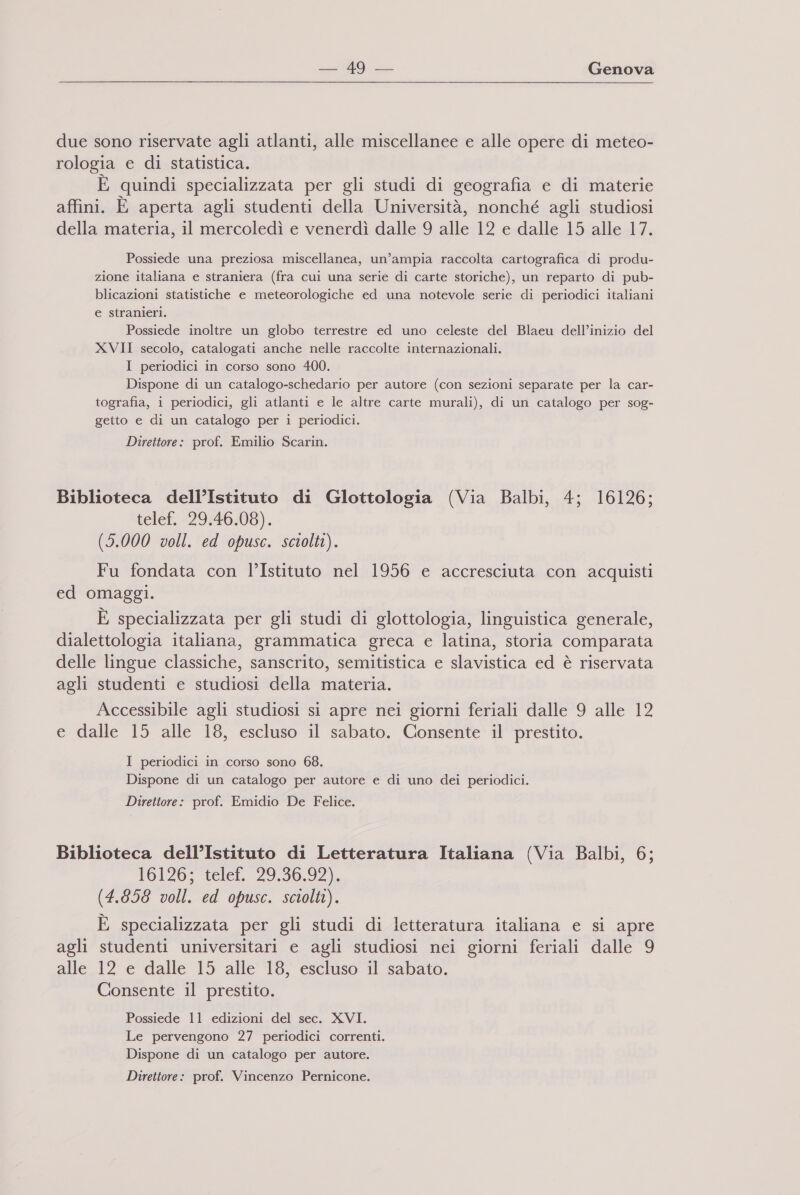 due sono riservate agli atlanti, alle miscellanee e alle opere di meteo- rologia e di statistica. È quindi specializzata per gli studi di geografia e di materie affini. È aperta agli studenti della Università, nonché agli studiosi della materia, il mercoledì e venerdì dalle 9 alle 12 e dalle 15 alle 17. Possiede una preziosa miscellanea, un’ampia raccolta cartografica di produ- zione italiana e straniera (fra cui una serie di carte storiche), un reparto di pub- blicazioni statistiche e meteorologiche ed una notevole serie di periodici italiani e stranieri. Possiede inoltre un globo terrestre ed uno celeste del Blaeu dell’inizio del XVII secolo, catalogati anche nelle raccolte internazionali. I periodici in corso sono 400. Dispone di un catalogo-schedario per autore (con sezioni separate per la car- tografia, i periodici, gli atlanti e le altre carte murali), di un catalogo per sog- getto e di un catalogo per i periodici. Direttore: prof. Emilio Scarin. Biblioteca dell’Istituto di Glottologia (Via Balbi, 4; 16126; telef. 29.46.08). (5.000 voll. ed opusc. sciolti). Fu fondata con l’Istituto nel 1956 e accresciuta con acquisti ed omaggi. È specializzata per gli studi di glottologia, linguistica generale, dialettologia italiana, grammatica greca e latina, storia comparata delle lingue classiche, sanscrito, semitistica e slavistica ed è riservata agli studenti e studiosi della materia. Accessibile agli studiosi si apre nei giorni feriali dalle 9 alle 12 e dalle 15 alle 18, escluso il sabato. Consente il prestito. I periodici in corso sono 68. Dispone di un catalogo per autore e di uno dei periodici. Direttore: prof. Emidio De Felice. Biblioteca dell’Istituto di Letteratura Italiana (Via Balbi, 6; 16126; telef. 29.36.92). (4.856 voll. ed opusc. sciolti). È specializzata per gli studi di letteratura italiana e si apre agli studenti universitari e agli studiosi nei giorni feriali dalle 9 alle 12 e dalle 15 alle 18, escluso il sabato. Consente il prestito. Possiede 11 edizioni del sec. XVI. Le pervengono 27 periodici correnti. Dispone di un catalogo per autore. Direttore: prof. Vincenzo Pernicone.