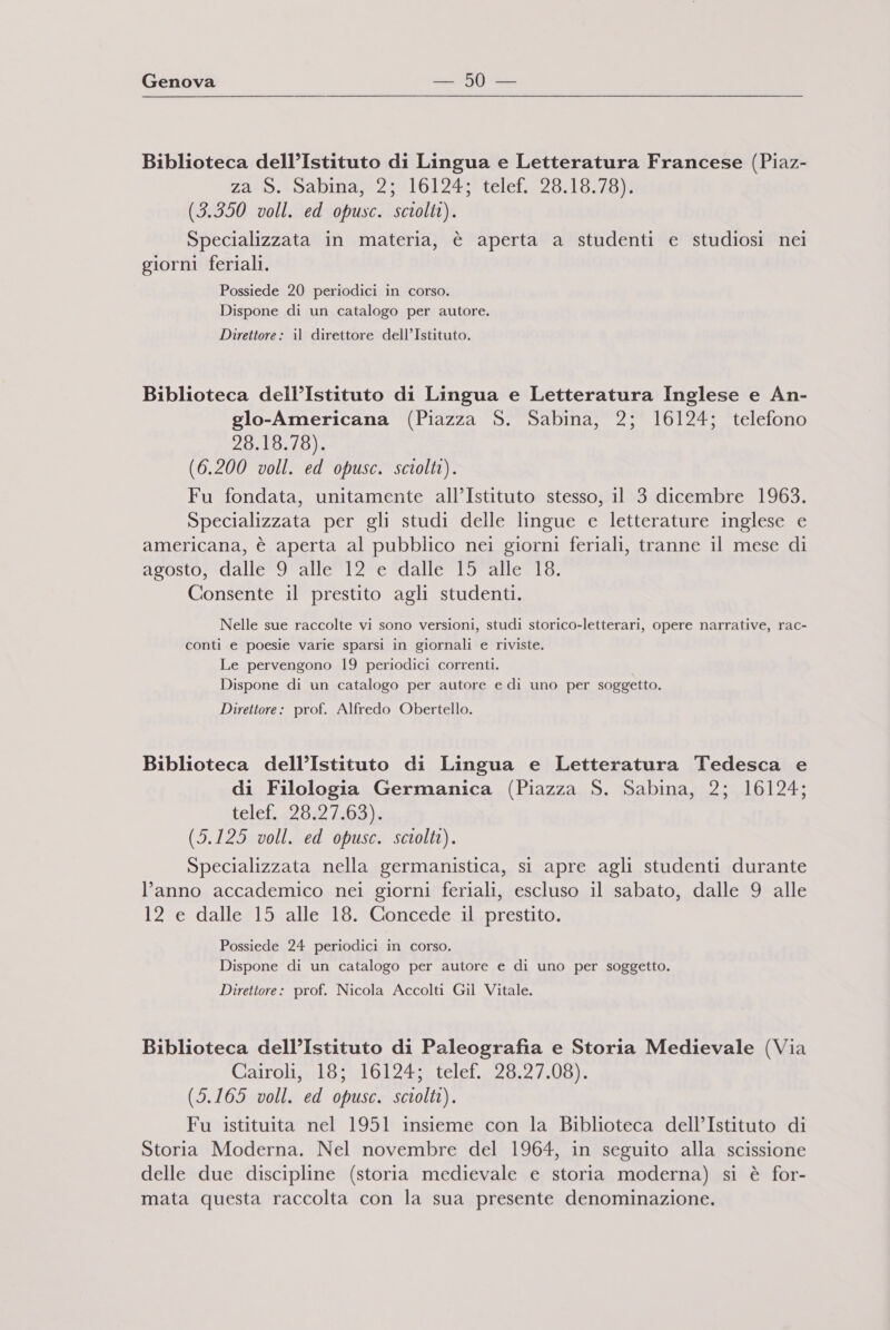 Biblioteca dell’Istituto di Lingua e Letteratura Francese (Piaz- za S. Sabina, 2; 16124; telef, 28.18.78). (3.350 voll. ed opusc. sciolti). Specializzata in materia, è aperta a studenti e studiosi nei giorni feriali. Possiede 20 periodici in corso. Dispone di un catalogo per autore. Direttore: il direttore dell’Istituto. Biblioteca dell’Istituto di Lingua e Letteratura Inglese e An- glo-Americana (Piazza S. Sabina, 2; 16124; telefono 28.18.78). (6.200 voll. ed opusc. sciolti). Fu fondata, unitamente all’Istituto stesso, il 3 dicembre 1963. Specializzata per gli studi delle lingue e letterature inglese e americana, è aperta al pubblico nei giorni feriali, tranne il mese di agosto, dalle 9 alle 12 e dalle 15 alle 18. Consente il prestito agli studenti. Nelle sue raccolte vi sono versioni, studi storico-letterari, opere narrative, rac- conti e poesie varie sparsi in giornali e riviste. Le pervengono 19 periodici correnti. Dispone di un catalogo per autore e di uno per soggetto. Direttore: prof. Alfredo Obertello. Biblioteca dell’Istituto di Lingua e Letteratura Tedesca e di Filologia Germanica (Piazza S. Sabina, 2; 16124; telef. 28.27.63). (5.125 voll. ed opusc. sciolti). Specializzata nella germanistica, si apre agli studenti durante l’anno accademico nei giorni feriali, escluso il sabato, dalle 9 alle 12 e dalle 15 alle 18. Concede il prestito. Possiede 24 periodici in corso. Dispone di un catalogo per autore e di uno per soggetto. Direttore: prof. Nicola Accolti Gil Vitale. Biblioteca dell’Istituto di Paleografia e Storia Medievale (Via Cairoli, 18; 16124; telef. 28.27.08). (5.165 voll. ed opusc. sciolti). Fu istituita nel 1951 insieme con la Biblioteca dell’Istituto di Storia Moderna. Nel novembre del 1964, in seguito alla scissione delle due discipline (storia medievale e storia moderna) si è for- mata questa raccolta con la sua presente denominazione.