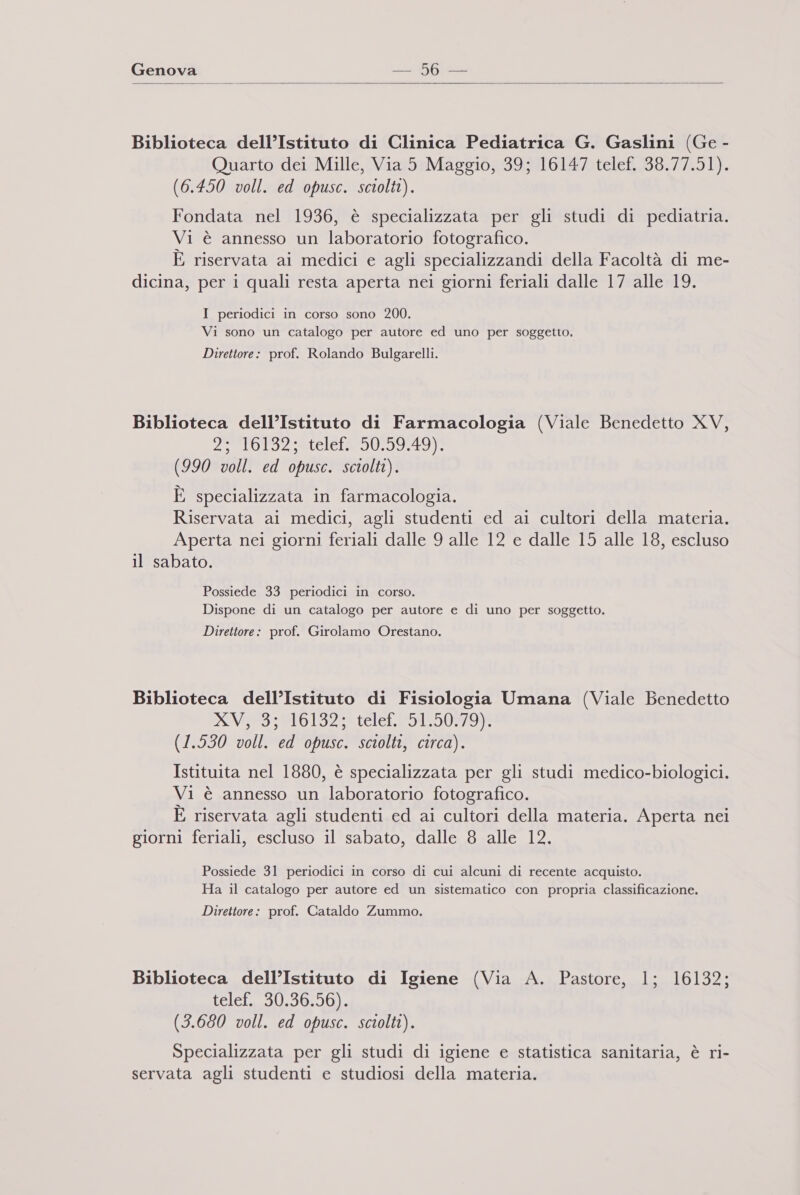  Biblioteca dell’Istituto di Clinica Pediatrica G. Gaslini (Ge - Quarto dei Mille, Via 5 Maggio, 39; 16147 telef. 38.77.51). (6.450 voll. ed opusc. sciolti). Fondata nel 1936, è specializzata per gli studi di pediatria. Vi è annesso un laboratorio fotografico. È riservata ai medici e agli specializzandi della Facoltà di me- dicina, per i quali resta aperta nei giorni feriali dalle 17 alle 19. I periodici in corso sono 200. Vi sono un catalogo per autore ed uno per soggetto. Direttore: prof. Rolando Bulgarelli. Biblioteca dell’Istituto di Farmacologia (Viale Benedetto XV, PAIONO: atelef20 0901197 (990 voll. ed opusc. sciolti). È specializzata in farmacologia. Riservata ai medici, agli studenti ed ai cultori della materia. Aperta nei giorni feriali dalle 9 alle 12 e dalle 15 alle 18, escluso il sabato. Possiede 33 periodici in corso. Dispone di un catalogo per autore e di uno per soggetto. Direttore: prof. Girolamo Orestano. Biblioteca dell’Istituto di Fisiologia Umana (Viale Benedetto ESVEBS RL 13208 relete5150470,8 (1.530 voll. ed opusc. sciolti, circa). Istituita nel 1880, è specializzata per gli studi medico-biologici. Vi è annesso un laboratorio fotografico. È riservata agli studenti ed ai cultori della materia. Aperta nei giorni feriali, escluso il sabato, dalle 8 alle 12. Possiede 31 periodici in corso di cui alcuni di recente acquisto. Ha il catalogo per autore ed un sistematico con propria classificazione. Direttore: prof. Cataldo Zummo. Biblioteca dell’Istituto di Igiene (Via A. Pastore, 1; 16132; Lele: SG:00 (3.680 voll. ed opusc. sciolti). Specializzata per gli studi di igiene e statistica sanitaria, è ri- servata agli studenti e studiosi della materia.