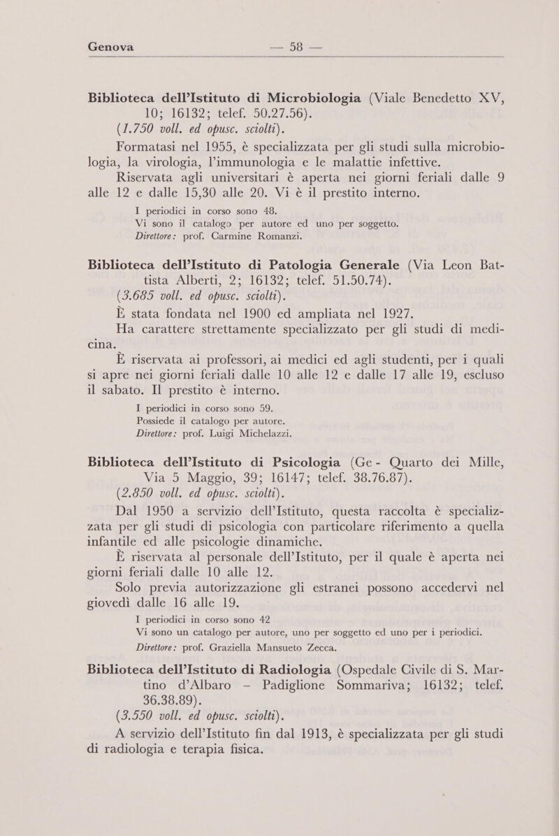   Biblioteca dell’Istituto di Microbiologia (Viale Benedetto XV, LO 301520186502 7,50) (1.750 voll. ed opusc. sciolti). Formatasi nel 1955, è specializzata per gli studi sulla microbio- logia, la virologia, l’immunologia e le malattie infettive. Riservata agli universitari è aperta nei giorni feriali dalle 9 alle 12 e dalle 15,30 alle 20. Vi è il prestito interno. I periodici in corso sono 48. Vi sono il catalogo per autore ed uno per soggetto. Direttore: prof. Carmine Romanzi. Biblioteca dell’Istituto di Patologia Generale (Via Leon Bat- ee pregio ea (3.685 voll. ed opusc. sciolti). È stata fondata nel 1900 ed ampliata nel 1927. Ha carattere strettamente specializzato per gli studi di medi- cina. È riservata ai professori, ai medici ed agli studenti, per i quali si apre nei giorni feriali dalle 10 alle 12 e dalle 17 alle 19, escluso il sabato. Il prestito è interno. I periodici in corso sono 59. Possiede il catalogo per autore. Direttore: prof. Luigi Michelazzi. Biblioteca dell’Istituto di Psicologia (Ge - Quarto dei Mille, Viass,aMaggio, 39: 161472 telef. 38.76.97). (2.850 voll. ed opusc. sciolti). Dal 1950 a servizio dell’Istituto, questa raccolta è specializ- zata per gli studi di psicologia con particolare riferimento a quella infantile ed alle psicologie dinamiche. È riservata al personale dell’Istituto, per il quale è aperta nei giorni feriali dalle 10 alle 12. Solo previa autorizzazione gli estranei possono accedervi nel giovedì dalle 16 alle 19. I periodici in corso sono 42 Vi sono un catalogo per autore, uno per soggetto ed uno per i periodici. Direttore: prof. Graziella Mansueto Zecca. Biblioteca dell’Istituto di Radiologia (Ospedale Civile di S. Mar- tino d’Albaro - Padiglione Sommariva; 16132; telef. 36.38.89). (3.550 voll. ed opusc. sciolti). A servizio dell’Istituto fin dal 1913, è specializzata per gli studi di radiologia e terapia fisica.