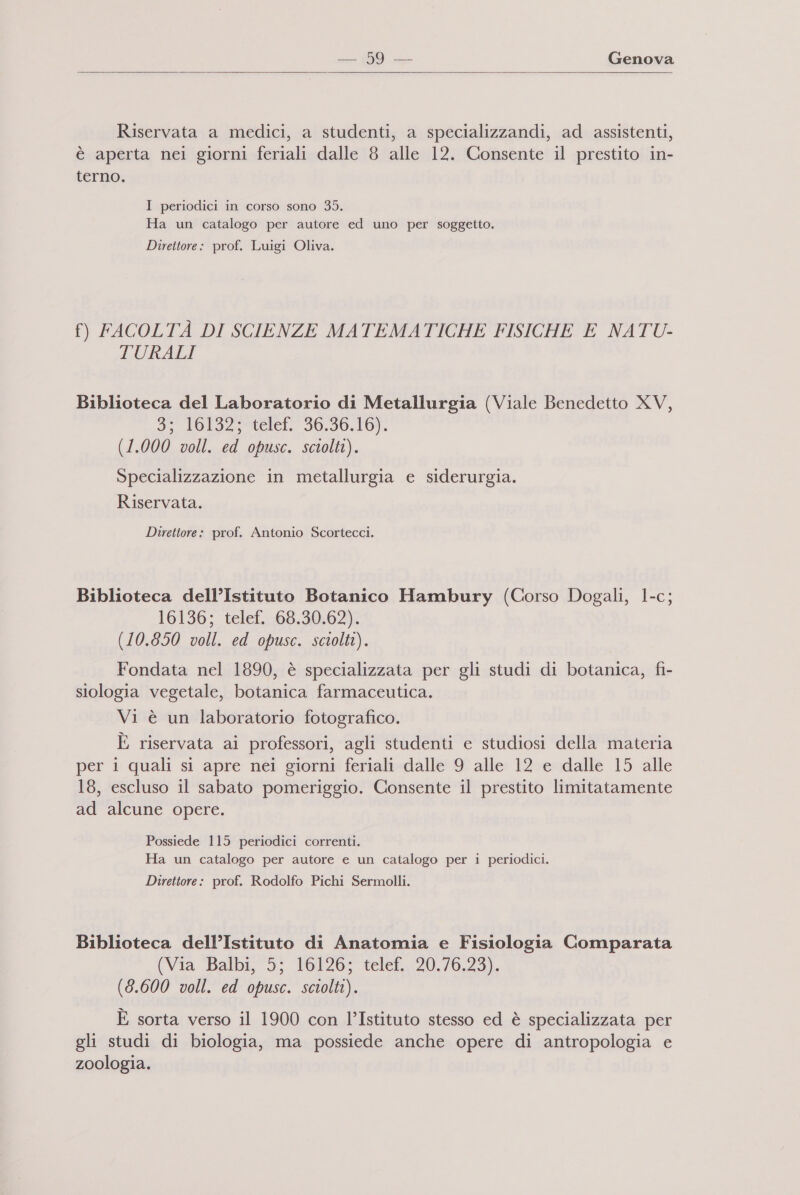   Riservata a medici, a studenti, a specializzandi, ad assistenti, è aperta nei giorni feriali dalle 8 alle 12. Consente il prestito in- terno. I periodici in corso sono 35. Ha un catalogo per autore ed uno per soggetto. Direttore: prof. Luigi Oliva. f) FACOLTÀ DI SCIENZE MATEMATICHE FISICHE E NATU- TURALI Biblioteca del Laboratorio di Metallurgia (Viale Benedetto XV, 35 Pol32r&lt;elef. 30.30.10). (1.000 voll. ed opusc. sciolti). Specializzazione in metallurgia e siderurgia. Riservata. Direttore: prof. Antonio Scortecci. Biblioteca dell’Istituto Botanico Hambury (Corso Dogali, 1-c; 16136; telef. 68.30.62). (10.850 voll. ed opusc. sciolti). Fondata nel 1890, è specializzata per gli studi di botanica, fi- siologia vegetale, botanica farmaceutica. Vi è un laboratorio fotografico. È riservata ai professori, agli studenti e studiosi della materia per 1 quali si apre nei giorni feriali dalle 9 alle 12 e dalle 15 alle 18, escluso il sabato pomeriggio. Consente il prestito limitatamente ad alcune opere. Possiede 115 periodici correnti. Ha un catalogo per autore e un catalogo per i periodici. Direttore: prof. Rodolfo Pichi Sermolli. Biblioteca dell’Istituto di Anatomia e Fisiologia Comparata (Via ‘Balbi, 5; 16126; telef, 20.76.23). (8.600 voll. ed opusc. sciolti). È sorta verso il 1900 con l’Istituto stesso ed è specializzata per gli studi di biologia, ma possiede anche opere di antropologia e zoologia.