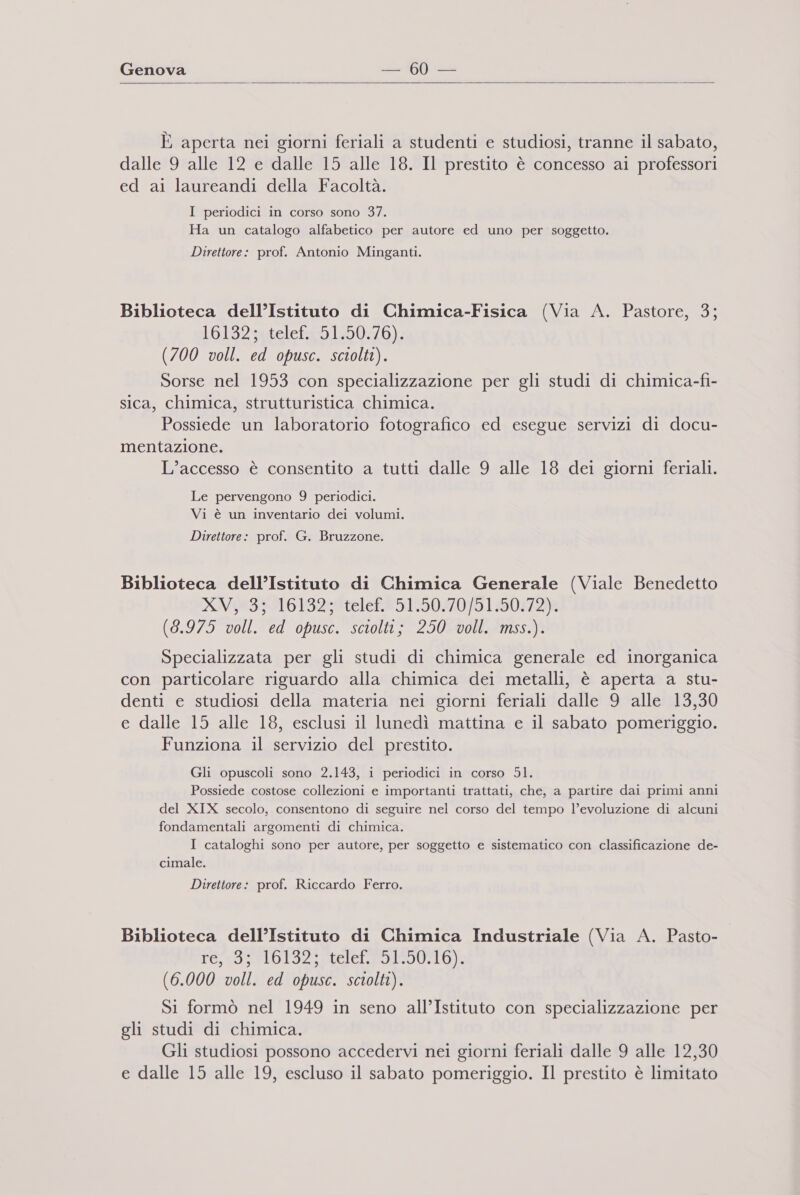 Genova 160 _ e È aperta nei giorni feriali a studenti e studiosi, tranne il sabato, dalle 9 alle 12 e dalle 15 alle 18. Il prestito è concesso ai professori ed ai laureandi della Facoltà. I periodici in corso sono 37. Ha un catalogo alfabetico per autore ed uno per soggetto. Direttore: prof. Antonio Minganti. Biblioteca dell’Istituto di Chimica-Fisica (Via A. Pastore, 3; 161932atelcfasb.1:50/b)- (700 voll. ed opusc. sciolti). Sorse nel 1953 con specializzazione per gli studi di chimica-fi- sica, chimica, strutturistica chimica. Possiede un laboratorio fotografico ed esegue servizi di docu- mentazione. L'accesso è consentito a tutti dalle 9 alle 18 dei giorni feriali. Le pervengono 9 periodici. Vi è un inventario dei volumi. Direttore: prof. G. Bruzzone. Biblioteca dell’Istituto di Chimica Generale (Viale Benedetto XV#a39A6 13258 telef®5125070}9.1:30472)8 (8.975 voll. ed opusc. sciolti; 250 voll. mss.). Specializzata per gli studi di chimica generale ed inorganica con particolare riguardo alla chimica dei metalli, è aperta a stu- denti e studiosi della materia nei giorni feriali dalle 9 alle 13,30 e dalle 15 alle 18, esclusi il lunedì mattina e il sabato pomeriggio. Funziona il servizio del prestito. Gli opuscoli sono 2.143, i periodici in corso Sl. Possiede costose collezioni e importanti trattati, che, a partire dai primi anni del XIX secolo, consentono di seguire nel corso del tempo l’evoluzione di alcuni fondamentali argomenti di chimica. I cataloghi sono per autore, per soggetto e sistematico con classificazione de- cimale. Direttore: prof. Riccardo Ferro. Biblioteca dell’Istituto di Chimica Industriale (Via A. Pasto- ivo de pie alal pp tel ora ia Ley (6.000 voll. ed opusc. sciolti). Si formò nel 1949 in seno all’Istituto con specializzazione per gli studi di chimica. Gli studiosi possono accedervi nei giorni feriali dalle 9 alle 12,30 e dalle 15 alle 19, escluso il sabato pomeriggio. Il prestito è limitato