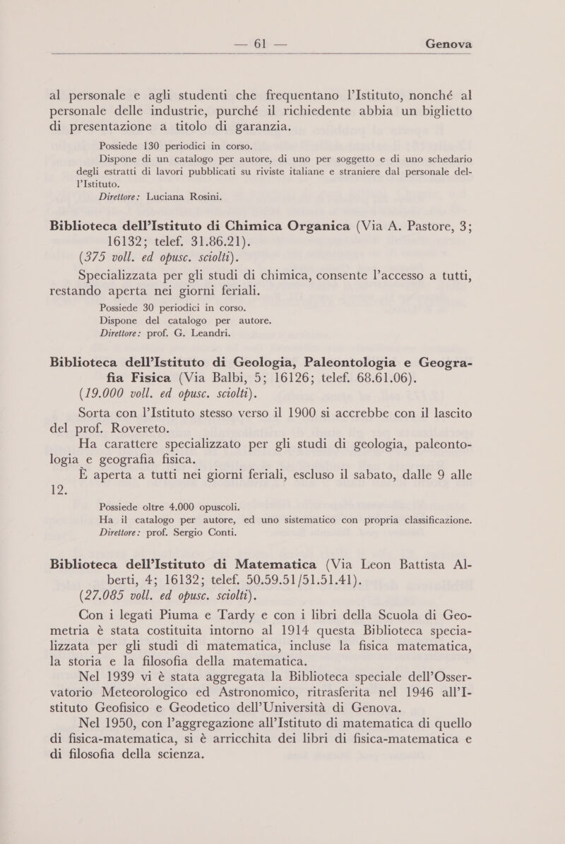   al personale e agli studenti che frequentano l’Istituto, nonché al personale delle industrie, purché il richiedente abbia un biglietto di presentazione a titolo di garanzia. Possiede 130 periodici in corso. Dispone di un catalogo per autore, di uno per soggetto e di uno schedario degli estratti di lavori pubblicati su riviste italiane e straniere dal personale del- l’Istituto. - Direttore: Luciana Rosini. Biblioteca dell’Istituto di Chimica Organica (Via A. Pastore, 3; 161327 telef. 31.86:219; (375 voll. ed opusc. sciolti). Specializzata per gli studi di chimica, consente l’accesso a tutti, restando aperta nei giorni feriali. Possiede 30 periodici in corso. Dispone del catalogo per autore. Direttore: prof. G. Leandri. Biblioteca dell’Istituto di Geologia, Paleontologia e Geogra- fia Fisica (Via Balbi, 5; 16126; telef. 68.61.06). (19.000 voll. ed opusc. sciolti). Sorta con l’Istituto stesso verso il 1900 si accrebbe con il lascito del prof. Rovereto. Ha carattere specializzato per gli studi di geologia, paleonto- logia e geografia fisica. È aperta a tutti nei giorni feriali, escluso il sabato, dalle 9 alle 12. Possiede oltre 4.000 opuscoli. Ha il catalogo per autore, ed uno sistematico con propria classificazione. Direttore: prof. Sergio Conti. Biblioteca dell’Istituto di Matematica (Via Leon Battista Al- berti, -4;- 16132; .telef.-50.59.51/51.51.4l). (27.085 voll. ed opusc. sciolti). Con i legati Piuma e Tardy e con i libri della Scuola di Geo- metria è stata costituita intorno al 1914 questa Biblioteca specia- lizzata per gli studi di matematica, incluse la fisica matematica, la storia e la filosofia della matematica. Nel 1939 vi è stata aggregata la Biblioteca speciale dell’Osser- vatorio Meteorologico ed Astronomico, ritrasferita nel 1946 all’I- stituto Geofisico e Geodetico dell’ Università di Genova. Nel 1950, con l’aggregazione all’Istituto di matematica di quello di fisica-matematica, si è arricchita dei libri di fisica-matematica e di filosofia della scienza.