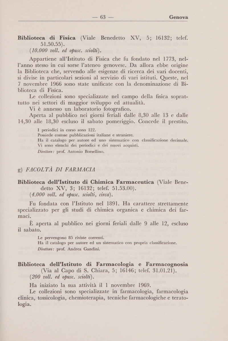  Biblioteca di Fisica (Viale Benedetto XV, 5; 16132; telef, 919095): (10.000 voll. ed opusc. sciolti). Appartiene all’Istituto di Fisica che fu fondato nel 1773, nel- l’anno stesso in cui sorse l’ateneo genovese. Da allora ebbe origine la Biblioteca che, servendo alle esigenze di ricerca dei vari docenti, si divise in particolari sezioni al servizio di vari istituti. Queste, nel 7 novembre 1966 sono state unificate con la denominazione di Bi- blioteca di Fisica. Le collezioni sono specializzate nel campo della fisica soprat- tutto nei settori di maggior sviluppo ed attualità. Vi è annesso un laboratorio fotografico. Aperta al pubblico nei giorni feriali dalle 8,30 alle 13 e dalle 14,30 alle 18,30 escluso il sabato pomeriggio. Concede il prestito. I periodici in corso sono 122. Possiede costose pubblicazioni italiane e straniere. Ha il catalogo per autore ed uno sistematico con classificazione decimale. Vi sono elenchi dei periodici e dei nuovi acquisti. Direttore: prof. Antonio Borsellino. e) FACOLTÀ DI FARMACIA Biblioteca dell’Istituto di Chimica Farmaceutica (Viale Bene- detto XVI 3 1041325 telef? 5 L:53:00)g (4.000 voll. ed opusc. sciolti, circa). Fu fondata con l’Istituto nel 1891. Ha carattere strettamente specializzato per gli studi di chimica organica e chimica dei far- maci. È aperta al pubblico nei giorni feriali dalle 9 alle 12, escluso il sabato. Le pervengono 85 riviste correnti. Ha il catalogo per autore ed un sistematico con propria classificazione. Direttore: prof. Andrea Gandini. Biblioteca dell’Istituto di Farmacologia e Farmacognosia (Via al Capo di S. Chiara, 5; 16146; telef. 31.01.21). (200 voll. ed opusc. sciolti). Ha iniziato la sua attività il 1 novembre 1969. Le collezioni sono specializzate in farmacologia, farmacologia clinica, tossicologia, chemioterapia, tecniche farmacologiche e terato- logia.