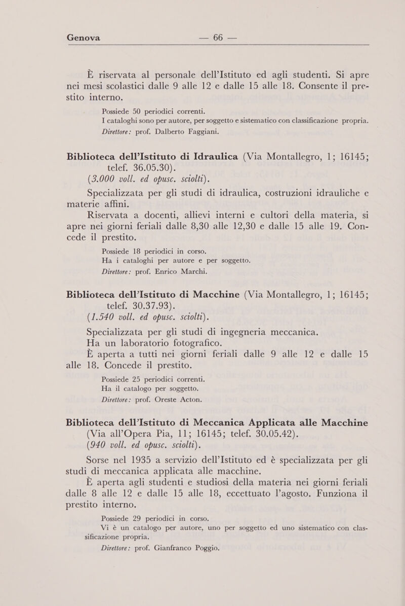 È riservata al personale dell’Istituto ed agli studenti. Si apre nei mesi scolastici dalle 9 alle 12 e dalle 15 alle 18. Consente il pre- stito interno. Possiede 50 periodici correnti. I cataloghi sono per autore, per soggetto e sistematico con classificazione propria. Direttore: prof. Dalberto Faggiani. Biblioteca dell’Istituto di Idraulica (Via Montallegro, 1; 16145; Lele REVO (3.000 voll. ed opusc. sciolti). Specializzata per gli studi di idraulica, costruzioni idrauliche e materie affini. Riservata a docenti, allievi interni e cultori della materia, si apre nei giorni feriali dalle 8,30 alle 12,30 e dalle 15 alle 19. Con- cede il prestito. Possiede 18 periodici in corso. Ha i cataloghi per autore e per soggetto. Direttore: prof. Enrico Marchi. Biblioteca dell’Istituto di Macchine (Via Montallegro, 1; 16145; telet#30.3493): (1.540 voll. ed opusc. sciolti). Specializzata per gli studi di ingegneria meccanica. Ha un laboratorio fotografico. È aperta a tutti nei giorni feriali dalle 9 alle 12 e dalle 15 alletlo.*Gorncede*l*prestuto. Possiede 25 periodici correnti. Ha il catalogo per soggetto. Direttore: prof. Oreste Acton. Biblioteca dell’Istituto di Meccanica Applicata alle Macchine (Via all'Opera Pia, 11; 16145; telef. 30.05.42). (940 voll. ed opusc. sciolti). Sorse nel 1935 a servizio dell’Istituto ed è specializzata per gli studi di meccanica applicata alle macchine. È aperta agli studenti e studiosi della materia nei giorni feriali dalle 8 alle 12 e dalle 15 alle 18, eccettuato l’agosto. Funziona il prestito interno. Possiede 29 periodici in corso. Vi è un catalogo per autore, uno per soggetto ed uno sistematico con clas- sificazione propria. Direttore: prof. Gianfranco Poggio.
