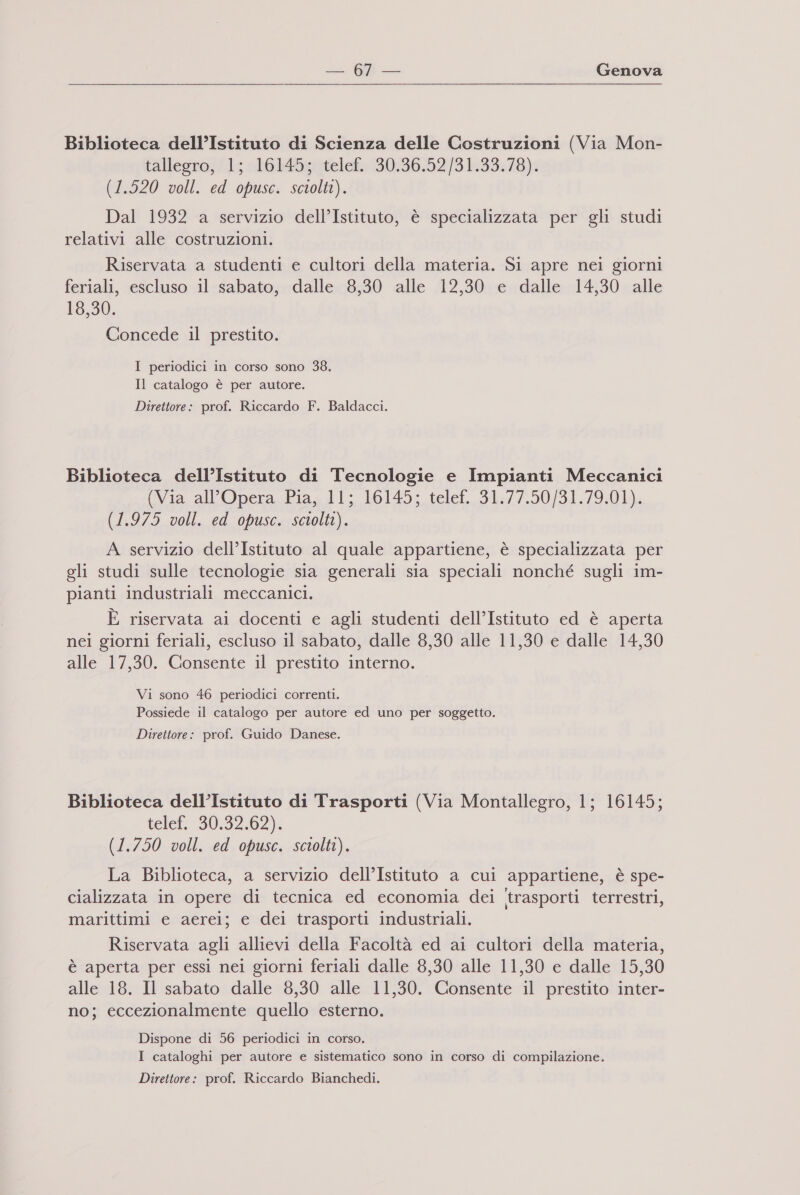 Biblioteca dell’Istituto di Scienza delle Costruzioni (Via Mon- tallegro; ‘1; 16145x0telef:30:36.52/31.39:78). (1.520 voll. ed opusc. sciolti). Dal 1932 a servizio dell’Istituto, è specializzata per gli studi relativi alle costruzioni. Riservata a studenti e cultori della materia. Si apre nei giorni feriali, escluso il sabato, dalle 8,30 alle 12,30 e dalle 14,30 alle 18,30. Concede il prestito. I periodici in corso sono 38. Il catalogo è per autore. Direttore: prof. Riccardo F. Baldacci. Biblioteca dell’Istituto di Tecnologie e Impianti Meccanici (Via. all'Opera Piag dl; 16145: telet. 31:/7.50/91,/9:01), (1.975 voll. ed opusc. sciolti). A servizio dell’Istituto al quale appartiene, è specializzata per gli studi sulle tecnologie sia generali sia speciali nonché sugli im- pianti industriali meccanici. È riservata ai docenti e agli studenti dell’Istituto ed è aperta nei giorni feriali, escluso il sabato, dalle 8,30 alle 11,30 e dalle 14,30 alle 17,30. Consente il prestito interno. Vi sono 46 periodici correnti. Possiede il catalogo per autore ed uno per soggetto. Direttore: prof. Guido Danese. Biblioteca dell’Istituto di Trasporti (Via Montallegro, 1; 16145; telef. 30.32.62): (1.750 voll. ed opusc. sciolti). La Biblioteca, a servizio dell’Istituto a cui appartiene, è spe- cializzata in opere di tecnica ed economia dei trasporti terrestri, marittimi e aerei; e dei trasporti industriali. Riservata agli allievi della Facoltà ed ai cultori della materia, è aperta per essi nei giorni feriali dalle 8,30 alle 11,30 e dalle 15,30 alle 18. Il sabato dalle 8,30 alle 11,30. Consente il prestito inter- no; eccezionalmente quello esterno. Dispone di 56 periodici in corso. I cataloghi per autore e sistematico sono in corso di compilazione. Direttore: prof. Riccardo Bianchedi.