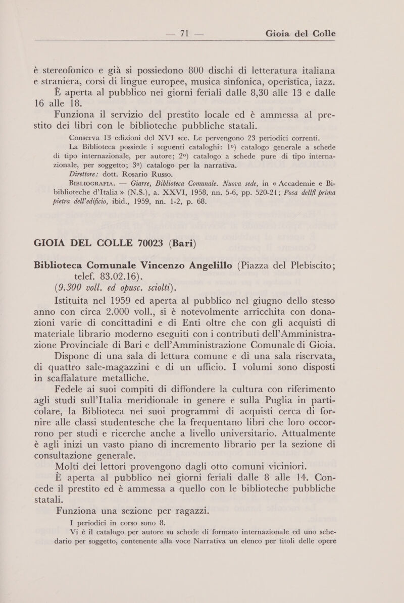 = Gioia del Colle è stereofonico e già si possiedono 800 dischi di letteratura italiana e straniera, corsi di lingue europee, musica sinfonica, operistica, iazz. È aperta al pubblico nei giorni feriali dalle 8,30 alle 13 e dalle lovalle®l6; Funziona il servizio del prestito locale ed è ammessa al pre- stito dei libri con le biblioteche pubbliche statali. Conserva 13 edizioni del XVI sec. Le pervengono 23 periodici correnti. La Biblioteca possiede i seguenti cataloghi: 1°) catalogo generale a schede di tipo internazionale, per autore; 2°) catalogo a schede pure di tipo interna- zionale, per soggetto; 3°) catalogo per la narrativa. Direttore: dott. Rosario Russo. BIBLIOGRAFIA. — Giarre, Biblioteca Comunale. Nuova sede, in « Accademie e Bi- biblioteche d’Italia » (N.S.), a. XXVI, 1958, nn. 5-6, pp. 520-21; Posa dellfl prima pietra dell’edificio, ibid., 1959, nn. 1-2, p. 68. GIOIA DEL COLLE 70023 (Bari) Biblioteca Comunale Vincenzo Angelillo (Piazza del Plebiscito; telef. 03.02.16), (9.300 voll. ed opusc. sciolti). Istituita nel 1959 ed aperta al pubblico nel giugno dello stesso anno con circa 2.000 voll., si è notevolmente arricchita con dona- zioni varie di concittadini e di Enti oltre che con gli acquisti di materiale librario moderno eseguiti con i contributi dell’ Amministra- zione Provinciale di Bari e dell’Amministrazione Comunale di Gioia. Dispone di una sala di lettura comune e di una sala riservata, di quattro sale-magazzini e di un ufficio. I volumi sono disposti in scaffalature metalliche. Fedele ai suoi compiti di diffondere la cultura con riferimento agli studi sull’Italia meridionale in genere e sulla Puglia in parti- colare, la Biblioteca nei suoi programmi di acquisti cerca di for- nire alle classi studentesche che la frequentano libri che loro occor- rono per studi e ricerche anche a livello universitario. Attualmente è agli inizi un vasto piano di incremento librario per la sezione di consultazione generale. Molti dei lettori provengono dagli otto comuni viciniori. È aperta al pubblico nei giorni feriali dalle 8 alle 14. Con- cede il prestito ed è ammessa a quello con le biblioteche pubbliche statali. Funziona una sezione per ragazzi. I periodici in corso sono 8. Vi è il catalogo per autore su schede di formato internazionale ed uno sche- dario per soggetto, contenente alla voce Narrativa un elenco per titoli delle opere