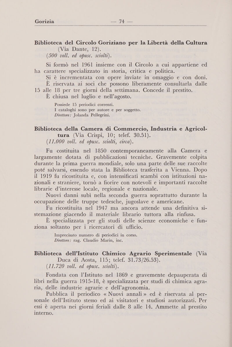 Gorizia (7 —_  Biblioteca del Circolo Goriziano per la Libertà della Cultura (Via Dante, 12). (500 voll. ed opusc. sciolti). Si formò nel 1961 insieme con il Circolo a cui appartiene ed ha carattere specializzato in storia, critica e politica. Si è incrementata con opere inviate in omaggio e con doni. È riservata ai soci che possono liberamente consultarla dalle 15 alle 18 per tre giorni della settimana. Concede il prestito. x E chiusa nel luglio e nell’agosto. Possiede 15 periodici correnti. I cataloghi sono per autore e per soggetto. Direttore: Jolanda Pellegrini. Biblioteca della Camera di Commercio, Industria e Agricol- tura (Via Crispi, 10; telef. 30.51). (11.000 voll. ed opusc. sciolti, circa). Fu costituita nel 1850 contemporaneamente alla Camera e largamente dotata di pubblicazioni tecniche. Gravemente colpita durante la prima guerra mondiale, solo una parte delle sue raccolte poté salvarsi, essendo stata la Biblioteca trasferita a Vienna. Dopo il 1919 fu ricostituita e, con intensificati scambi con istituzioni na- zionali e straniere, tornò a fiorire con notevoli e importanti raccolte librarie d’interesse locale, regionale e nazionale. Nuovi danni subì nella seconda guerra soprattutto durante la occupazione delle truppe tedesche, jugoslave e americane. Fu ricostituita nel 1947 ma ancora attende una definitiva si- stemazione giacendo il materiale librario tuttora alla rinfusa. È specializzata per gli studi delle scienze economiche e fun- ziona soltanto per i ricercatori di ufficio. Imprecisato numero di periodici in corso. Direttore: rag. Claudio Marin, inc. Biblioteca dell’Istituto Chimico Agrario Sperimentale (Via Ducatdi sosta; 15; telef +919/0420/951, (11.720 voll. ed opusc. sciolti). Fondata con l’Istituto nel 1869 e gravemente depauperata di libri nella guerra 1915-18, è specializzata per studi di chimica agra- ria, delle industrie agrarie e dell’agronomia. Pubblica il periodico « Nuovi annali» ed è riservata al per- sonale dell’Istituto stesso ed ai visitatori e studiosi autorizzati. Per essi è aperta nei giorni feriali dalle 8 alle 14. Ammette al prestito interno.