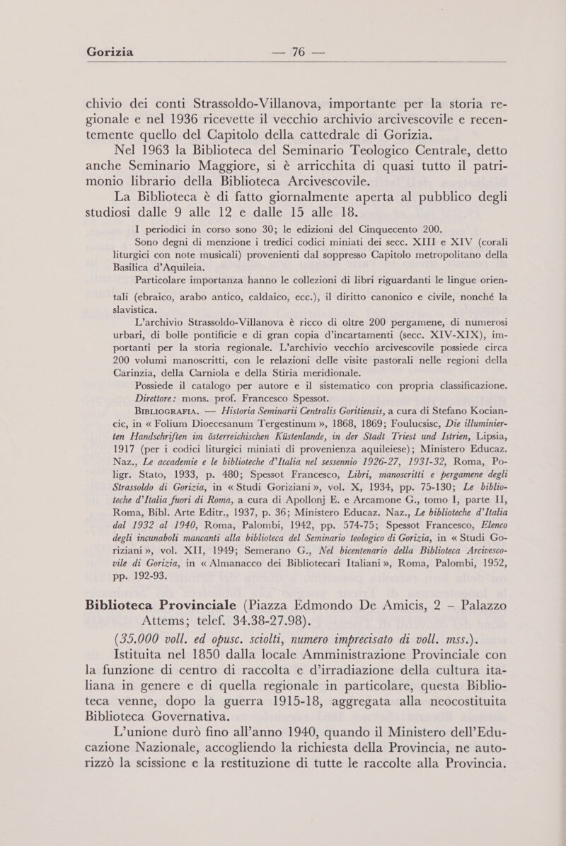 Gorizia —. WD   chivio dei conti Strassoldo-Villanova, importante per la storia re- gionale e nel 1936 ricevette il vecchio archivio arcivescovile e recen- temente quello del Capitolo della cattedrale di Gorizia. Nel 1963 la Biblioteca del Seminario Teologico Centrale, detto x anche Seminario Maggiore, si è arricchita di quasi tutto il patri- monio librario della Biblioteca Arcivescovile. La Biblioteca è di fatto giornalmente aperta al pubblico degli studiosi dalle 9 alle 12 e dalle 15 alle 18. I periodici in corso sono 30; le edizioni del Cinquecento 200. Sono degni di menzione i tredici codici miniati dei secc. XIII e XIV (corali liturgici con note musicali) provenienti dal soppresso Capitolo metropolitano della Basilica d’Aquileia. Particolare importanza hanno le collezioni di libri riguardanti le lingue orien- tali (ebraico, arabo antico, caldaico, ecc.), il diritto canonico e civile, nonché la slavistica. L’archivio Strassoldo-Villanova è ricco di oltre 200 pergamene, di numerosi urbari, di bolle pontificie e di gran copia d’incartamenti (secc. XIV-XIX), im- portanti per la storia regionale. L’archivio vecchio arcivescovile possiede circa 200 volumi manoscritti, con le relazioni delle visite pastorali nelle regioni della Carinzia, della Carniola e della Stiria meridionale. Possiede il catalogo per autore e il sistematico con propria classificazione. Direttore: mons. prof. Francesco Spessot. BIBLIOGRAFIA. — Historia Seminarti Centralis Goritiensis, a cura di Stefano Kocian- cic, in « Folium Dioecesanum Tergestinum », 1868, 1869; Foulucsisc, Die illuminier- ten Handschriften im òsterreichischen Kiistenlande, in der Stadt Triest und Istrien, Lipsia, 1917 (per i codici liturgici miniati di provenienza aquileiese); Ministero Educaz. Naz., Le accademie e le biblioteche d’Italia nel sessennio 1926-27, 1931-32, Roma, Po- ligr. Stato, 1933, p. 480; Spessot Francesco, Libri, manoscritti e pergamene degli Strassoldo di Gorizia, in « Studi Goriziani », vol. X, 1934, pp. 75-130; Le biblio- teche d’Italia fuori di Roma, a cura di Apollonj E. e Arcamone G., tomo I, parte II, Roma, Bibl. Arte Editr., 1937, p. 36; Ministero Educaz. Naz., Le biblioteche d’Italia dal 1932 al 1940, Roma, Palombi, 1942, pp. 574-75; Spessot Francesco, Elenco degli incunaboli mancanti alla biblioteca del Seminario teologico di Gorizia, in « Studi Go- riziani », vol. XII, 1949; Semerano G., Nel bicentenario della Biblioteca Arcivesco- vile di Gorizia, in « Almanacco dei Bibliotecari Italiani », Roma, Palombi, 1952, pp. 192-93. Biblioteca Provinciale (Piazza Edmondo De Amicis, 2 - Palazzo Attems; telef. 34.38-27.98). (35.000 voll. ed opusc. sciolti, numero imprecisato di voll. mss.). Istituita nel 1850 dalla locale Amministrazione Provinciale con la funzione di centro di raccolta e d’irradiazione della cultura ita- liana in genere e di quella regionale in particolare, questa Biblio- teca venne, dopo la guerra 1915-18, aggregata alla neocostituita Biblioteca Governativa. L’unione durò fino all’anno 1940, quando il Ministero dell’ Edu- cazione Nazionale, accogliendo la richiesta della Provincia, ne auto- rizzò la scissione e la restituzione di tutte le raccolte alla Provincia.