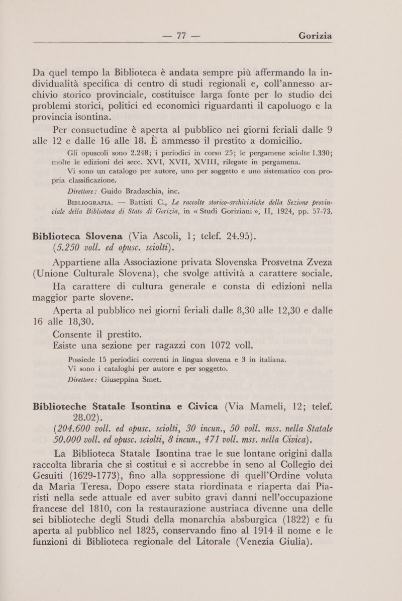  Da quel tempo la Biblioteca è andata sempre più affermando la in- dividualità specifica di centro di studi regionali e, coll’annesso ar- chivio storico provinciale, costituisce larga fonte per lo studio dei problemi storici, politici ed economici riguardanti il capoluogo e la provincia isontina. Per consuetudine è aperta al pubblico nei giorni feriali dalle 9 alle 12 e dalle 16 alle 18. E ammesso il prestito a domicilio. Gli opuscoli sono 2.248; i periodici in corso 25; le pergamene sciolte 1.330; molte le edizioni dei secc. XVI, XVII, XVIII, rilegate in pergamena. Vi sono un catalogo per autore, uno per soggetto e uno sistematico con pro- pria classificazione. Direttore: Guido Bradaschia, inc. BrBLIOGRAFIA. — Battisti C., Le raccolte storico-archivistiche della Sezione provin- ciale della Biblioteca di Stato di Gorizia, in « Studi Goriziani », II, 1924, pp. 57-73. Biblioteca Slovena (Via Ascoli, 1; telef. 24.95). (5.250 voll. ed opusc. sciolti). Appartiene alla Associazione privata Slovenska Prosvetna Zveza (Unione Culturale Slovena), che svolge attività a carattere sociale. Ha carattere di cultura generale e consta di edizioni nella maggior parte slovene. Aperta al pubblico nei giorni feriali dalle 8,30 alle 12,30 e dalle 16 alle 18,30. Consente il prestito. Esiste una sezione per ragazzi con 1072 voll. Possiede 15 periodici correnti in lingua slovena e 3 in italiana. Vi sono i cataloghi per autore e per soggetto. Direttore: Giuseppina Smet. Biblioteche Statale Isontina e Civica (Via Mameli, 12; telef. 28.02). (204.600 voll. ed opusc. sciolti, 30 incun., 50 voll. mss. nella Statale 50.000 voll. ed opusc. sciolti, 8 incun., 471 voll. mss. nella Civica). La Biblioteca Statale Isontina trae le sue lontane origini dalla raccolta libraria che si costituì e si accrebbe in seno al Collegio dei Gesuiti (1629-1773), fino alla soppressione di quell’Ordine voluta da Maria Teresa. Dopo essere stata riordinata e riaperta dai Pia- risti nella sede attuale ed aver subito gravi danni nell’occupazione francese del 1810, con la restaurazione austriaca divenne una delle sei biblioteche degli Studi della monarchia absburgica (1822) e fu aperta al pubblico nel 1825, conservando fino al 1914 il nome e le funzioni di Biblioteca regionale del Litorale (Venezia Giulia).