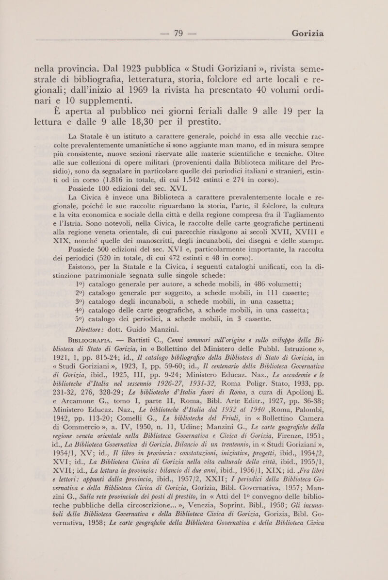  E aperta al pubblico nei giorni feriali dalle 9 alle 19 per la La Statale è un istituto a carattere generale, poiché in essa alle vecchie rac- colte prevalentemente umanistiche si sono aggiunte man mano, ed in misura sempre più consistente, nuove sezioni riservate alle materie scientifiche e tecniche. Oltre alle sue collezioni di opere militari (provenienti dalla Biblioteca militare del Pre- sidio), sono da segnalare in particolare quelle dei periodici italiani e stranieri, estin- ti od in corso (1.816 in totale, di cui 1.542 estinti e 274 in corso). Possiede 100 edizioni del sec. XVI. La Civica è invece una Biblioteca a carattere prevalentemente locale e re- gionale, poiché le sue raccolte riguardano la storia, l’arte, il folclore, la cultura e la vita economica e sociale della città e della regione compresa fra il Tagliamento e l’Istria. Sono notevoli, nella Civica, le raccolte delle carte geografiche pertinenti alla regione veneta orientale, di cui parecchie risalgono ai secoli XVII, XVIII e XIX, nonché quelle dei manoscritti, degli incunaboli, dei disegni e delle stampe. Possiede 500 edizioni del sec. XVI e, particolarmente importante, la raccolta dei periodici (520 in totale, di cui 472 estinti e 48 in corso). Esistono, per la Statale e la Civica, i seguenti cataloghi unificati, con la di- stinzione patrimoniale segnata sulle singole schede: 1°) catalogo generale per autore, a schede mobili, in 486 volumetti; 2°) catalogo generale per soggetto, a schede mobili, in 111 cassette; 3°) catalogo degli incunaboli, a schede mobili, in una cassetta; 4°) catalogo delle carte geografiche, a schede mobili, in una cassetta; 5°) catalogo dei periodici, a schede mobili, in 3 cassette. Direttore: dott. Guido Manzini. BrsLIOGRAFIA. — Battisti C., Cenni sommari sull’origine e sullo sviluppo della Bi- blioteca di Stato di Gorizia, in « Bollettino del Ministero delle Pubbl. Istruzione », 1921, 1, pp. 815-24; id., Il catalogo bibliografico della Biblioteca di Stato di Gorizia, in « Studi Goriziani », 1923, I, pp. 59-60; id., Il centenario della Biblioteca Governativa di Gorizia, ibid., 1925, III, pp. 9-24; Ministero Educaz. Naz., Le accademie e le biblioteche d’Italia nel sessennio 1926-27, 1931-32, Roma Poligr. Stato, 1933, pp. 231-32, 276, 328-29; Le biblioteche d’Italia fuori di Roma, a cura di Apollonj E. e Arcamone G., tomo I, parte II, Roma, Bibl. Arte Editr., 1927, pp. 36-38; Ministero Educaz. Naz., Le biblioteche d’Italia dal 1932 al 1940 ,Roma, Palombi, 1942, pp. 113-20; Comelli G., Le biblioteche del Friuli, in « Bollettino Camera di Commercio », a. IV, 1950, n. 11, Udine; Manzini G., Le carte geografiche della regione veneta orientale nella Biblioteca Governativa e Civica di Gorizia, Firenze, 195, id., La Biblioteca Governativa di Gorizia. Bilancio di un trentennio, in « Studi Goriziani », 1954/1, XV; id., I libro in provincia: constatazioni, iniziative, progetti, ibid., 1954/2, XVI; id., La Biblioteca Civica di Gorizia nella vita culturale della città, ibid., 1955/1, XVII; id., La lettura în provincia: bilancio di due anni, ibid., 1956/1, XIX; id. ,Fra libri e lettori: appunti dalla provincia, ibid., 1957/2, XXII; I periodici della Biblioteca Go- vernativa e della Biblioteca Civica di Gorizia, Gorizia, Bibl. Governativa, 1957; Man- zini G., Sulla rete provinciale dei posti di prestito, in « Atti del 1° convegno delle biblio- teche pubbliche della circoscrizione... », Venezia, Soprint. Bibl., 1958; Gli incuna- boli della Biblioteca Governativa e della Biblioteca Civica di Gorizia, Gorizia, Bibl. Go- vernativa, 1958; Le carte geografiche della Biblioteca Governativa e della Biblioteca Civica