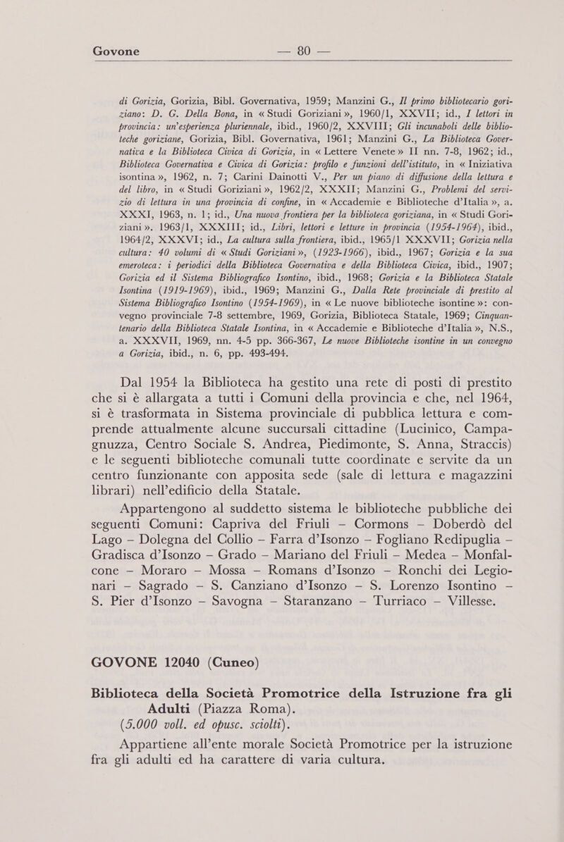  di Gorizia, Gorizia, Bibl. Governativa, 1959; Manzini G., // primo bibliotecario gori- ziano: D. G. Della Bona, in « Studi Goriziani », 1960/1, XXVII; id., / lettori in provincia: un'esperienza pluriennale, ibid., 1960/2, XXVIII; Gli incunaboli delle biblio- teche goriziane, Gorizia, Bibl. Governativa, 1961; Manzini G., La Biblioteca Gover- nativa e la Biblioteca Civica di Gorizia, in « Lettere Venete » II nn. 7-8, 1962; id., Biblioteca Governativa e Civica di Gorizia: profilo e funzioni dell’istituto, in « Iniziativa isontina », 1962, n. 7; Carini Dainotti V., Per un piano di diffusione della lettura e del libro, in « Studi Goriziani », 1962/2, XXXII; Manzini G., Problemi del servi- zio di lettura în una provincia di confine, in « Accademie e Biblioteche d’Italia », a. XXXI, 1963, n. 1; id., Una nuova frontiera per la biblioteca goriziana, in « Studi Gori- ziani ». 1963/1, XXXIII; id., Libri, lettori e letture in provincia (1954-1964), ibid., 1964/2, XXXVI; id., La cultura sulla frontiera, ibid., 1965/1 XXXVII; Gorizia nella cultura: 40 volumi di « Studi Goriziani », (1923-1966), ibid., 1967; Gorizia e la sua emeroteca: i periodici della Biblioteca Governativa e della Biblioteca Civica, ibid., 1907; Gorizia ed il Sistema Bibliografico Isontino, ibid., 1968; Gorizia e la Biblioteca Statale Isontina (1919-1969), ibid., 1969; Manzini G., Dalla Rete provinciale di prestito al Sistema Bibliografico Isontino (1954-1969), in « Le nuove biblioteche isontine »: con- vegno provinciale 7-8 settembre, 1969, Gorizia, Biblioteca Statale, 1969; Cinquan- tenario della Biblioteca Statale Isontina, in « Accademie e Biblioteche d’Italia », N.S., a. XXXVII, 1969, nn. 4-5 pp. 366-367, Le nuove Biblioteche isontine in un convegno a Gorizia, ibid., n. 6, pp. 493-494. Dal 1954 la Biblioteca ha gestito una rete di posti di prestito che si è allargata a tutti i Comuni della provincia e che, nel 1964, si è trasformata in Sistema provinciale di pubblica lettura e com- prende attualmente alcune succursali cittadine (Lucinico, Campa- gnuzza, Centro Sociale S. Andrea, Piedimonte, S. Anna, Straccis) e le seguenti biblioteche comunali tutte coordinate e servite da un centro funzionante con apposita sede (sale di lettura e magazzini librari) nell’edificio della Statale. Appartengono al suddetto sistema le biblioteche pubbliche dei seguenti Comuni: Capriva del Friuli - Cormons - Doberdò del Lago - Dolegna del Collio — Farra d’Isonzo - Fogliano Redipuglia - Gradisca d’Isonzo - Grado - Mariano del Friuli - Medea —- Monfal- cone - Moraro - Mossa —- Romans d’Isonzo —- Ronchi dei Legio- nari - Sagrado — S. Canziano d’Isonzo - S. Lorenzo Isontino - S. Pier d’Isonzo — Savogna — Staranzano — Turriaco — Villesse. GOVONE 12040 (Cuneo) Biblioteca della Società Promotrice della Istruzione fra gli Adulti (Piazza Roma). (5.000 voll. ed opusc. sciolti). Appartiene all'ente morale Società Promotrice per la istruzione fra gli adulti ed ha carattere di varia cultura.