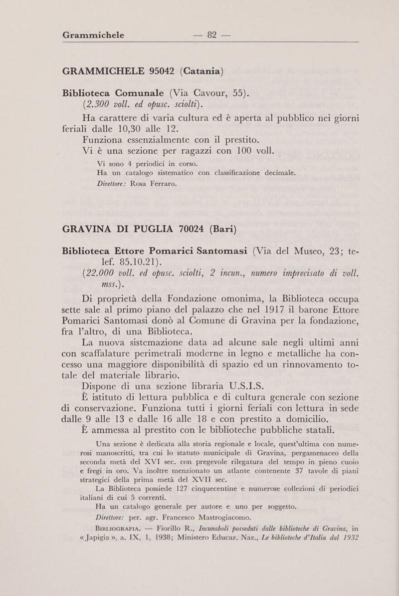 GRAMMICHELE 95042 (Catania) Biblioteca Comunale (Via Cavour, 55). (2.300 voll. ed opusc. sciolti). Ha carattere di varia cultura ed è aperta al pubblico nei giorni fera lsdatlesto (sale: Funziona essenzialmente con il prestito. Vi è una sezione per ragazzi con 100 voll. Vi sono 4 periodici in corso. Ha un catalogo sistematico con classificazione decimale. Direttore: Rosa Ferraro. GRAVINA DI PUGLIA 70024 (Bari) Biblioteca Ettore Pomarici Santomasi (Via del Museo, 23; te- Ifzoterae LEeo3 RX (22.000 voll. ed opusc. sciolti, 2 incun., numero imprecisato di voll. MSs.). Di proprietà della Fondazione omonima, la Biblioteca occupa sette sale al primo piano del palazzo che nel 1917 il barone Ettore Pomarici Santomasi donò al Comune di Gravina per la fondazione, fra l’altro, di una Biblioteca. La nuova sistemazione data ad alcune sale negli ultimi anni con scaffalature perimetrali moderne in legno e metalliche ha con- cesso una maggiore disponibilità di spazio ed un rinnovamento to- tale del materiale librario. Dispone di una sezione libraria U.S.I.S. È istituto di lettura pubblica e di cultura generale con sezione di conservazione. Funziona tutti i giorni feriali con lettura in sede dalle 9 alle 13 e dalle 16 alle 18 e con prestito a domicilio. È ammessa al prestito con le biblioteche pubbliche statali. Una sezione è dedicata alla storia regionale e locale, quest’ultima con nume- rosi manoscritti, tra cui lo statuto municipale di Gravina, pergamenaceo della seconda metà del XVI sec. con pregevole rilegatura del tempo in pieno cuoio e fregi in oro. Va inoltre menzionato un atlante contenente 37 tavole di piani strategici della prima metà del XVII sec. La Biblioteca possiede 127 cinquecentine e numerose collezioni di periodici italiani di cui 5 correnti. Ha un catalogo generale per autore e uno per soggetto. Direttore: per. agr. Francesco Mastrogiacomo. BisLIOGRAFIA. — Fiorillo R., Incunaboli posseduti dalle biblioteche di Gravina, in « Japigia », a. IX, 1, 1938; Ministero Educaz. Naz., Le biblioteche d’Italia dal 1932
