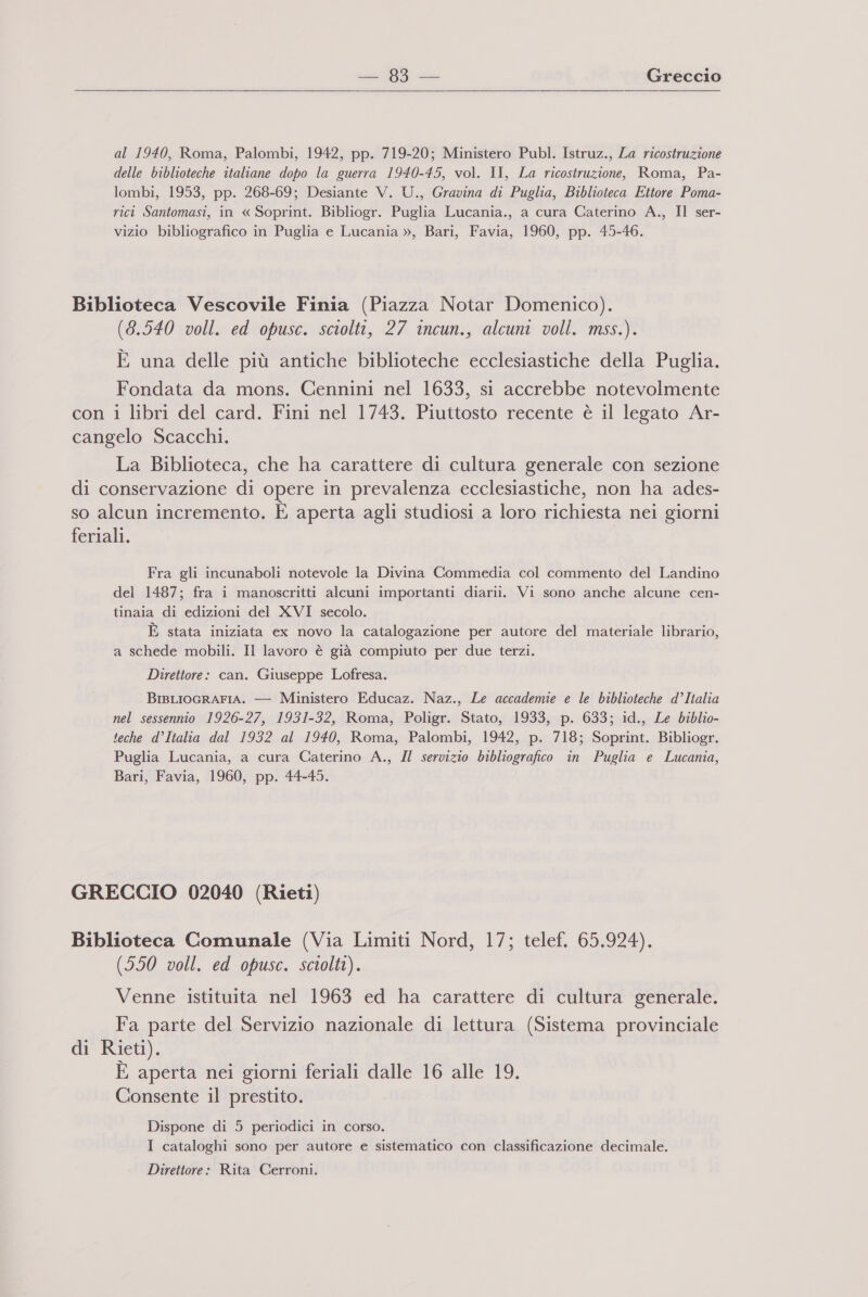 al 1940, Roma, Palombi, 1942, pp. 719-20; Ministero Publ. Istruz., La ricostruzione delle biblioteche italiane dopo la guerra 1940-45, vol. II, La ricostruzione, Roma, Pa- lombi, 1953, pp. 268-69; Desiante V. U., Gravina di Puglia, Biblioteca Ettore Poma- rici Santomasi, in « Soprint. Bibliogr. Puglia Lucania., a cura Caterino A., Il ser- vizio bibliografico in Puglia e Lucania », Bari, Favia, 1960, pp. 45-46. Biblioteca Vescovile Finia (Piazza Notar Domenico). (3.540 voll. ed opusc. sciolti, 27 incun., alcuni voll. mss.). È una delle più antiche biblioteche ecclesiastiche della Puglia. Fondata da mons. Cennini nel 1633, si accrebbe notevolmente con i libri del card. Fini nel 1743. Piuttosto recente è il legato Ar- cangelo Scacchi. La Biblioteca, che ha carattere di cultura generale con sezione di conservazione di opere in prevalenza ecclesiastiche, non ha ades- so alcun incremento. È aperta agli studiosi a loro richiesta nei giorni feriali. Fra gli incunaboli notevole la Divina Commedia col commento del Landino del 1487; fra i manoscritti alcuni importanti diarii. Vi sono anche alcune cen- tinaia di edizioni del XVI secolo. È stata iniziata ex novo la catalogazione per autore del materiale librario, a schede mobili. Il lavoro è già compiuto per due terzi. Direttore: can. Giuseppe Lofresa. BisLIoGRrAFIA. — Ministero Educaz. Naz., Le accademie e le biblioteche d’Italia nel sessennio 1926-27, 1931-32, Roma, Poligr. Stato, 1933, p. 633; id., Le biblio- teche d’Italia dal 1932 al 1940, Roma, Palombi, 1942, p. 718; Soprint. Bibliogr. Puglia Lucania, a cura Caterino A., Il servizio bibliografico in Puglia e Lucania, Bari, Favia, 1960, pp. 44-45. GRECCIO 02040 (Rieti) Biblioteca Comunale (Via Limiti Nord, 17; telef. 65.924). (550 voll. ed opusc. sciolti). Venne istituita nel 1963 ed ha carattere di cultura generale. Fa parte del Servizio nazionale di lettura (Sistema provinciale di Rieti). È aperta nei giorni feriali dalle 16 alle 19. Consente il prestito. Dispone di 5 periodici in corso. I cataloghi sono per autore e sistematico con classificazione decimale. Direttore: Rita Cerroni.
