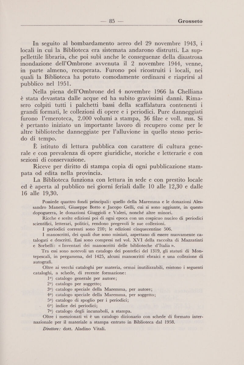 In seguito al bombardamento aereo del 29 novembre 1943, i locali in cui la Biblioteca era sistemata andarono distrutti. La sup- pellettile libraria, che poi subì anche le conseguenze della disastrosa inondazione dell’Ombrone avvenuta il 2 novembre 1944, venne, in parte almeno, recuperata. Furono poi ricostruiti i locali, nei quali la Biblioteca ha potuto comodamente ordinarsi e riaprirsi al pubblico nel 1951. Nella piena dell’Ombrone del 4 novembre 1966 la Chelliana è stata devastata dalle acque ed ha subito gravissimi danni. Rima- sero colpiti tutti i palchetti bassi della scaffalatura contenenti i grandi formati, le collezioni di opere e i periodici. Pure danneggiati furono l’emeroteca, 2.000 volumi a stampa, 36 filze e voll. mss. Si è pertanto iniziato un importante lavoro di recupero come per le altre biblioteche danneggiate per l’alluvione in quello stesso perio- do di tempo. È istituto di lettura pubblica con carattere di cultura gene- rale e con prevalenza di opere giuridiche, storiche e letterarie e con sezioni di conservazione. Riceve per diritto di stampa copia di ogni pubblicazione stam- pata od edita nella provincia. La Biblioteca funziona con lettura in sede e con prestito locale ed è aperta al pubblico nei giorni feriali dalle 10 alle 12,30 e dalle 16 alle 19,30. Possiede quattro fondi principali: quello della Maremma e le donazioni Ales- sandro Manetti, Giuseppe Botto e Jacopo Gelli, cui si sono aggiunte, in questo dopoguerra, le donazioni Giuggioli e Valeri, nonché altre minori. Ricche e scelte edizioni poi di ogni epoca con un cospicuo nucleo di periodici scientifici, letterari, politici, rendono pregevoli le sue collezioni. I periodici correnti sono 210; le edizioni cinquecentine 506. I manoscritti, dei quali due sono miniati, aspettano di essere nuovamente ca- talogati e descritti. Essi sono compresi nel vol. XVI della raccolta di Mazzatinti e Sorbelli: « Inventari dei manoscritti delle biblioteche d’Italia ». Tra essi sono notevoli un catalogo dei pontefici del 1319, gli statuti di Mon- tepescali, in pergamena, del 1425, alcuni manoscritti ebraici e una collezione di autografi. Oltre ai vecchi cataloghi per materia, ormai inutilizzabili, esistono i seguenti cataloghi, a schede, di recente formazione: 1°) catalogo generale per autore; 2°) catalogo per soggetto; 3°) catalogo speciale della Maremma, per autore; 49) catalogo speciale della Maremma, per soggetto; 5°) catalogo di spoglio per i periodici; 6°) indice dei periodici; 7°) catalogo degli incunaboli, a stampa. Oltre i menzionati vi è un catalogo dizionario con schede di formato inter- nazionale per il materiale a stampa entrato in Biblioteca dal 1958. Direttore: dott. Aladino Vitali. T_