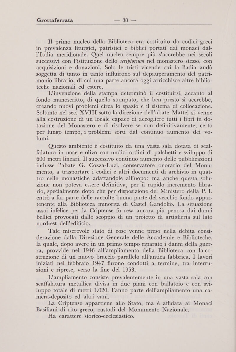 Il primo nucleo della Biblioteca era costituito da codici greci in prevalenza liturgici, patristici e biblici portati dai monaci dal- l’Italia meridionale. Quel nucleo sempre più s’accrebbe nei secoli successivi con l’istituzione dello scriptorium nel monastero stesso, con acquisizioni e donazioni. Solo le tristi vicende cui la Badia andò soggetta di tanto in tanto influirono sul depauperamento del patri- monio librario, di cui una parte ancora oggi arricchisce altre biblio- teche nazionali ed estere. L’invenzione della stampa determinò il costituirsi, accanto al fondo manoscritto, di quello stampato, che ben presto si accrebbe, creando nuovi problemi circa lo spazio e il sistema di collocazione. Soltanto nel sec. XVIII sotto la direzione dell’abate Mattei si venne alla costruzione di un locale capace di accogliere tutti i libri in do- tazione del Monastero e di risolvere se non definitivamente, certo per lungo tempo, i problemi sorti dal continuo aumento dei vo- lumi. Questo ambiente è costituito da una vasta sala dotata di scaf- falatura in noce e olivo con undici ordini di palchetti e sviluppo di 600 metri lineari. Il successivo continuo aumento delle pubblicazioni indusse l’abate G. Cozza-Luzi, conservatore onorario del Monu- mento, a trasportare i codici e altri documenti di archivio in quat- tro celle monastiche adattandole all’uopo; ma anche questa solu- zione non poteva essere definitiva, per il rapido incremento libra- rio, specialmente dopo che per disposizione del Ministero della P. I. entrò a far parte delle raccolte buona parte del vecchio fondo appar- tenente alla Biblioteca minorita di Castel Gandolfo. La situazione assai infelice per la Criptense fu resa ancora più penosa dai danni bellici provocati dallo scoppio di un proietto di artiglieria sul lato nord-est dell’edificio. Tale miserevole stato di cose venne preso nella debita consi- derazione dalla Direzione Generale delle Accademie e Biblioteche, la quale, dopo avere in un primo tempo riparato i danni della guer- ra, provvide nel 1946 all’ampliamento della Biblioteca con la co- struzione di un nuovo braccio parallelo all’antica fabbrica. I lavori iniziati nel febbraio 1947 furono condotti a termine, tra interru- zioni e riprese, verso la fine del 1953. L’ampliamento consiste prevalentemente in una vasta sala con scaffalatura metallica divisa in due piani con ballatoio e con svi- luppo totale di metri 1.020. Fanno parte dell'ampliamento una ca- mera-deposito ed altri vani. La Criptense appartiene allo Stato, ma è affidata ai Monaci Basiliani di rito greco, custodi del Monumento Nazionale. Ha carattere storico-ecclesiastico.