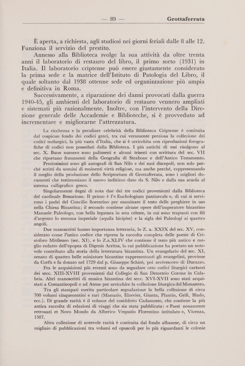 È aperta, a richiesta, agli studiosi nei giorni feriali dalle 8 alle 12. Funziona il servizio del prestito. Annesso alla Biblioteca svolge la sua attività da oltre trenta anni il laboratorio di restauro del libro, il primo sorto (1931) in Italia. Il laboratorio criptense può essere giustamente considerato la prima sede e la matrice dell’Istituto di Patologia del Libro, il quale soltanto dal 1938 ottenne sede ed organizzazione più ampia e definitiva in Roma. Successivamente, a riparazione dei danni provocati dalla guerra 1940-45, gli ambienti del laboratorio di restauro vennero ampliati e sistemati più razionalmente. Inoltre, con l’intervento della Dire- zione generale delle Accademie e Biblioteche, si è provveduto ad incrementare e migliorarne l’attrezzatura. La ricchezza e la peculiare celebrità della Biblioteca Criptense è costituita dal cospicuo fondo dei codici greci, tra cui veramente preziosa la collezione dei codici melurgici, la più vasta d’Italia, che si è arricchita con riproduzioni fotogra- fiche di codici non posseduti dalla Biblioteca. I più antichi di essi risalgono al sec. X. Buon numero sono palinsesti e alcuni trisesti con scrittura del sec. VII che riportano frammenti della Geografia di Strabone e dell’Antico Testamento. Preziosissimi sono gli autografi di San Nilo e dei suoi discepoli, non solo per- ché scritti da uomini di eminenti virtù religiose, ma anche perché, rappresentando il meglio della produzione dello Scriptorium di Grottaferrata, sono i migliori do- cumenti che testimoniano il nuovo indirizzo dato da S. Nilo e dalla sua scuola al sistema calligrafico greco. Singolarmente degni di nota due dei tre codici provenienti dalla Biblioteca del cardinale Bessarione. Il primo è 1’« Euchologium patriarcale », di cui si servi- rono i padri del Concilio fiorentino per esaminare il testo delle preghiere in uso nella Chiesa Bizantina; il secondo contiene alcune opere dell’imperatore bizantino Manuele Paleologo, con bella legatura in seta celeste, in cui sono trapunti con fili d’argento lo stemma imperiale (aquila bicipite) e la sigla dei Paleologi ai quattro angoli. Due manoscritti hanno importanza letteraria, lo Z. a. XXIX del sec. XV, con- siderato come l’unico codice che riporta la raccolta completa delle poesie di Cri- stoforo Mitileneo (sec. XI), e lo Z.a.XLIV che contiene il testo più antico e me- glio redatto dell’epopea di Digenis Acritas, la cui pubblicazione ha portato un note- vole contributo alla storia della letteratura bizantina. Un evangelario del sec. XI, ornato di quattro belle miniature bizantine rappresentanti gli evangelisti, proviene da Corfù e fu donato nel 1729 dal p. Giuseppe Schirò, poi arcivescovo di Durazzo. Fra le acquisizioni più recenti sono da segnalare otto codici liturgici cartacei dei secc. XIII-XVIII provenienti dal Collegio di San Demetrio Corone in Cala- bria. Altri manoscritti di musica bizantina dei secc. XVI-XVII sono stati acqui- stati a Costantinopoli e ad Atene per arricchire la collezione liturgica del Monastero. Tra gli stampati merita particolare segnalazione la bella collezione di circa 700 volumi cinquecentini e rari (Manuzio, Elzevier, Giunta, Plantin, Grifi, Blado, ecc.). Di grande rarità è il volume del cosiddetto Cadamosto, che contiene la più antica raccolta di relazioni di viaggi che sia stata pubblicata: « Paesi nouamente retrouati et Novo Mondo da Alberico Vesputio Florentino intitulato », Vicenza, 1507. Altra collezione di notevole rarità è costituita dal fondo albanese, di circa un migliaio di pubblicazioni tra volumi ed opuscoli per lo più riguardanti le colonie