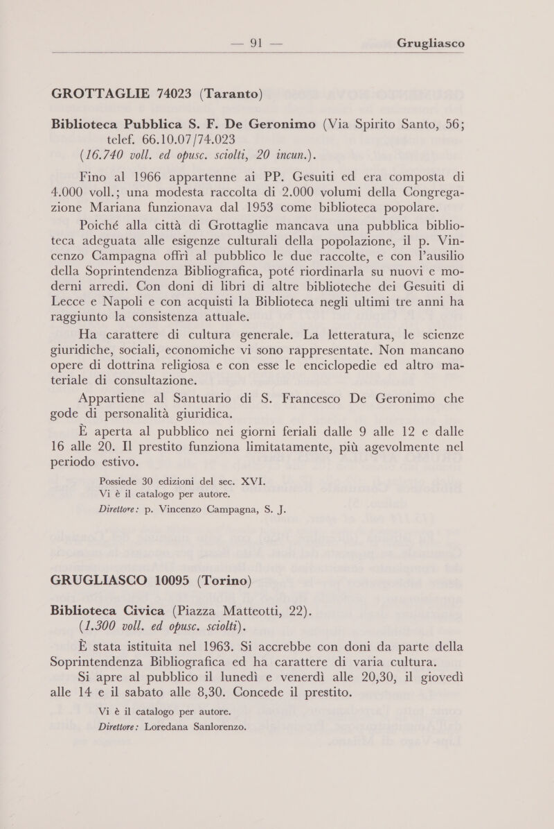  GROTTAGLIE 74023 (Taranto) Biblioteca Pubblica S. F. De Geronimo (Via Spirito Santo, 56; telef. 66.10.07/74.023 (16.740 voll. ed opusc. sciolti, 20 incun.). Fino al 1966 appartenne ai PP. Gesuiti ed era composta di 4.000 voll.; una modesta raccolta di 2.000 volumi della Congrega- zione Mariana funzionava dal 1953 come biblioteca popolare. Poiché alla città di Grottaglie mancava una pubblica biblio- teca adeguata alle esigenze culturali della popolazione, il p. Vin- cenzo Campagna offrì al pubblico le due raccolte, e con l’ausilio della Soprintendenza Bibliografica, poté riordinarla su nuovi e mo- derni arredi. Con doni di libri di altre biblioteche dei Gesuiti di Lecce e Napoli e con acquisti la Biblioteca negli ultimi tre anni ha raggiunto la consistenza attuale. Ha carattere di cultura generale. La letteratura, le scienze giuridiche, sociali, economiche vi sono rappresentate. Non mancano opere di dottrina religiosa e con esse le enciclopedie ed altro ma- teriale di consultazione. Appartiene al Santuario di S. Francesco De Geronimo che gode di personalità giuridica. È aperta al pubblico nei giorni feriali dalle 9 alle 12 e dalle 16 alle 20. Il prestito funziona limitatamente, più agevolmente nel periodo estivo. Possiede 30 edizioni del sec. XVI. Vi è il catalogo per autore. Direttore: p. Vincenzo Campagna, S. J. GRUGLIASCO 10095 (Torino) Biblioteca Civica (Piazza Matteotti, 22). (1.300 voll. ed opusc. sciolti). È stata istituita nel 1963. Si accrebbe con doni da parte della Soprintendenza Bibliografica ed ha carattere di varia cultura. Si apre al pubblico il lunedì e venerdì alle 20,30, il giovedì alle 14 e il sabato alle 8,30. Concede il prestito. Vi è il catalogo per autore. Direttore: Loredana Sanlorenzo.