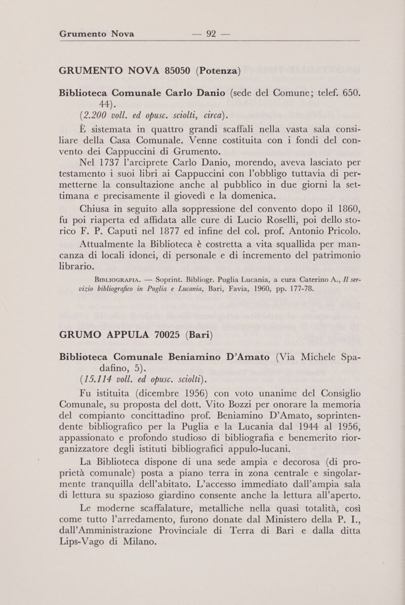 GRUMENTO NOVA 85050 (Potenza) Biblioteca Comunale Carlo Danio (sede del Comune; telef. 650. 44). (2.200 voll. ed opusc. sciolti, circa). È sistemata in quattro grandi scaffali nella vasta sala consi- liare della Casa Comunale. Venne costituita con i fondi del con- vento dei Cappuccini di Grumento. Nel 1737 l’arciprete Carlo Danio, morendo, aveva lasciato per testamento i suoi libri ai Cappuccini con l’obbligo tuttavia di per- metterne la consultazione anche al pubblico in due giorni la set- timana e precisamente il giovedì e la domenica. Chiusa in seguito alla soppressione del convento dopo il 1860, fu poi riaperta ed affidata alle cure di Lucio Roselli, poi dello sto- rico F. P. Caputi nel 1877 ed infine del col. prof. Antonio Pricolo. x Attualmente la Biblioteca è costretta a vita squallida per man- canza di locali idonei, di personale e di incremento del patrimonio librario. BIBLIOGRAFIA. — Soprint. Bibliogr. Puglia Lucania, a cura Caterino A., Il ser- vizio bibliografico in Puglia e Lucania, Bari, Favia, 1960, pp. 177-78. GRUMO APPULA 70025 (Bari) Biblioteca Comunale Beniamino D’Amato (Via Michele Spa- dafino, 5). (15.114 voll. ed opusc. sciolti). Fu istituita (dicembre 1956) con voto unanime del Consiglio Comunale, su proposta del dott. Vito Bozzi per onorare la memoria del compianto concittadino prof. Beniamino D’Amato, soprinten- dente bibliografico per la Puglia e la Lucania dal 1944 al 1956, appassionato e profondo studioso di bibliografia e benemerito rior- ganizzatore degli istituti bibliografici appulo-lucani. La Biblioteca dispone di una sede ampia e decorosa (di pro- prietà comunale) posta a piano terra in zona centrale e singolar- mente tranquilla dell’abitato. L’accesso immediato dall’ampia sala di lettura su spazioso giardino consente anche la lettura all’aperto. Le moderne scaffalature, metalliche nella quasi totalità, così come tutto l’arredamento, furono donate dal Ministero della P. I., dall’Amministrazione Provinciale di Terra di Bari e dalla ditta Lips-Vago di Milano.