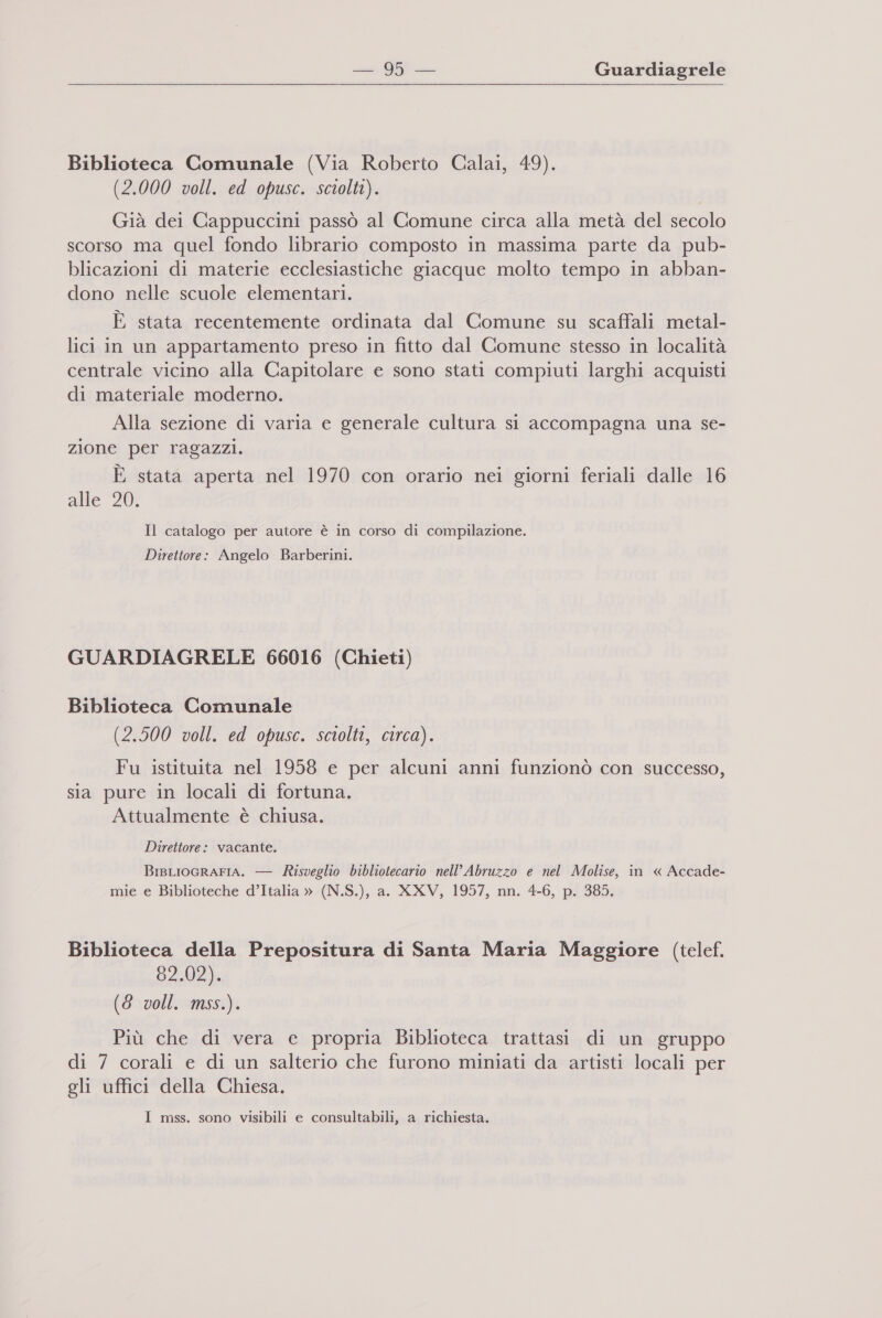 Biblioteca Comunale (Via Roberto Calai, 49). (2.000 voll. ed opusc. sciolti). Già dei Cappuccini passò al Comune circa alla metà del secolo scorso ma quel fondo librario composto in massima parte da pub- blicazioni di materie ecclesiastiche giacque molto tempo in abban- dono nelle scuole elementari. È stata recentemente ordinata dal Comune su scaffali metal- lici in un appartamento preso in fitto dal Comune stesso in località centrale vicino alla Capitolare e sono stati compiuti larghi acquisti di materiale moderno. Alla sezione di varia e generale cultura si accompagna una se- zione per ragazzi. È stata aperta nel 1970 con orario nei giorni feriali dalle 16 alle 20. Il catalogo per autore è in corso di compilazione. Direttore: Angelo Barberini. GUARDIAGRELE 66016 (Chieti) Biblioteca Comunale (2.500 voll. ed opusc. sciolti, circa). Fu istituita nel 1958 e per alcuni anni funzionò con successo, sia pure in locali di fortuna. Attualmente è chiusa. Direttore: vacante. BisLIoGRAFIA. — Risveglio bibliotecario nell’ Abruzzo e nel Molise, in « Accade- mie e Biblioteche d’Italia » (N.S.), a. XXV, 1957, nn. 4-6, p. 385. Biblioteca della Prepositura di Santa Maria Maggiore (telef. 82.02). (6 voll. mss.). Più che di vera e propria Biblioteca trattasi di un gruppo di 7 corali e di un salterio che furono miniati da artisti locali per gli uffici della Chiesa. I mss. sono visibili e consultabili, a richiesta.