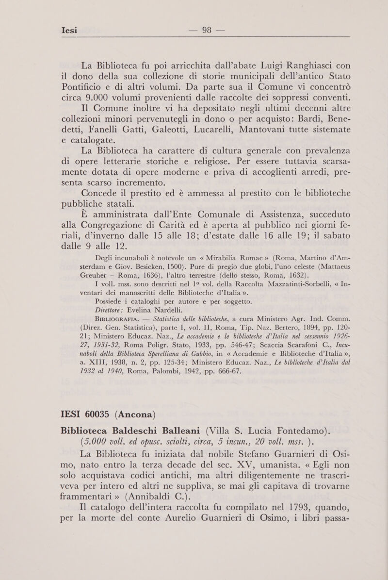 La Biblioteca fu poi arricchita dall’abate Luigi Ranghiasci con il dono della sua collezione di storie municipali dell’antico Stato Pontificio e di altri volumi. Da parte sua il Comune vi concentrò circa 9.000 volumi provenienti dalle raccolte dei soppressi conventi. Il Comune inoltre vi ha depositato negli ultimi decenni altre collezioni minori pervenutegli in dono o per acquisto: Bardi, Bene- detti, Fanelli Gatti, Galeotti, Lucarelli, Mantovani tutte sistemate e catalogate. La Biblioteca ha carattere di cultura generale con prevalenza di opere letterarie storiche e religiose. Per essere tuttavia scarsa- mente dotata di opere moderne e priva di accoglienti arredi, pre- senta scarso incremento. Concede il prestito ed è ammessa al prestito con le biblioteche pubbliche statali. È amministrata dall'Ente Comunale di Assistenza, succeduto alla Congregazione di Carità ed è aperta al pubblico nei giorni fe- riali, d'inverno dalle 15 alle 18; d’estate dalle 16 alle 19; il sabato callesoeallca; o: Degli incunaboli è notevole un « Mirabilia Romae » (Roma, Martino d’Am- sterdam e Giov. Besicken, 1500). Pure di pregio due globi, l’uno celeste (Mattaeus Greuher —- Roma, 1636), l’altro terrestre (dello stesso, Roma, 1632). I voll. mss. sono descritti nel 1° vol. della Raccolta Mazzatinti-Sorbelli, « In- ventari dei manoscritti delle Biblioteche d’Italia ». Possiede i cataloghi per autore e per soggetto. Direttore: Evelina Nardelli. BisLIoGRAFIA. — Statistica delle biblioteche, a cura Ministero Agr. Ind. Comm. (Direz. Gen. Statistica), parte I, vol. II, Roma, Tip. Naz. Bertero, 1894, pp. 120- 21; Ministero Educaz. Naz., Le accademie e le biblioteche d’Italia nel sessennio 1926- 27, 1931-32, Roma Poligr. Stato, 1933, pp. 546-47; Scaccia Scarafoni C., Incu- naboli della Biblioteca Sperelliana di Gubbio, in « Accademie e Biblioteche d’Italia », a. XIII, 1938, n. 2, pp. 125-34; Ministero Educaz. Naz., Le biblioteche d’Italia dal 1932 al 1940, Roma, Palombi, 1942, pp. 666-67. IESI 60035 (Ancona) Biblioteca Baldeschi Balleani (Villa S. Lucia Fontedamo). (5.000 voll. ed opusc. sciolti, circa, 5 incun., 20 voll. mss. ). La Biblioteca fu iniziata dal nobile Stefano Guarnieri di Osi- mo, nato entro la terza decade del sec. XV, umanista. « Egli non solo acquistava codici antichi, ma altri diligentemente ne trascri- veva per intero ed altri ne suppliva, se mai gli capitava di trovarne frammentari » (Annibaldi C.). Il catalogo dell’intera raccolta fu compilato nel 1793, quando, per la morte del conte Aurelio Guarnieri di Osimo, i libri passa-