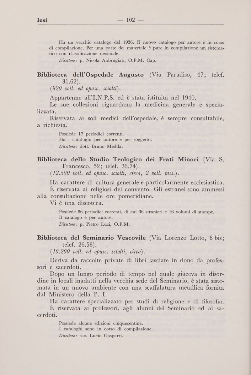 Iesi unì OR   Ha un vecchio catalogo del 1936. Il nuovo catalogo per autore è in corso di compilazione. Per una parte del materiale è pure in compilazione un sistema- tico con classificazione decimale. Direttore: p. Nicola Abbrugiati, O.F.M. Cap. Biblioteca dell’Ospedale Augusto (Via Paradiso, 47; telef. 31.62). (920 voll. ed opusc. sciolti). Appartenne all’I.N.P.S. ed è stata istituita nel 1940. Le sue collezioni riguardano la medicina generale e specia- lizzata. Riservata ai soli medici dell’ospedale, è sempre consultabile, a richiesta. Possiede 17 periodici correnti. Ha i cataloghi per autore e per soggetto. Direttore: dott. Bruno Medda. Biblioteca dello Studio Teologico dei Frati Minori (Via S. Krancesco;Loz;getclet- 20/4). (12.500 voll. ed opusc. sciolti, circa, 2 voll. mss.). Ha carattere di cultura generale e particolarmente ecclesiastica. È riservata ai religiosi del convento. Gli estranei sono ammessi alla consultazione nelle ore pomeridiane. Vi è una discoteca. Possiede 86 periodici correnti, di cui 36 stranieri e 16 volumi di stampe. Il catalogo è per autore. Direttore: p. Pietro Luzi, O.F.M. Biblioteca del Seminario Vescovile (Via Lorenzo Lotto, 6 bis; telcre2 000, (10.200 voll. ed opusc. sciolti, circa). Deriva da raccolte private di libri lasciate in dono da profes- sori e sacerdoti. Dopo un lungo periodo di tempo nel quale giaceva in disor- dine in locali inadatti nella vecchia sede del Seminario, è stata siste- mata in un nuovo ambiente con una scaffalatura metallica fornita dal Ministero della P. I. Ha carattere specializzato per studi di religione e di filosofia. È riservata ai professori, agli alunni del Seminario ed ai sa- cerdoti. Possiede alcune edizioni cinquecentine. I cataloghi sono in corso di compilazione. Direttore: sac. Lucio Gasparri.