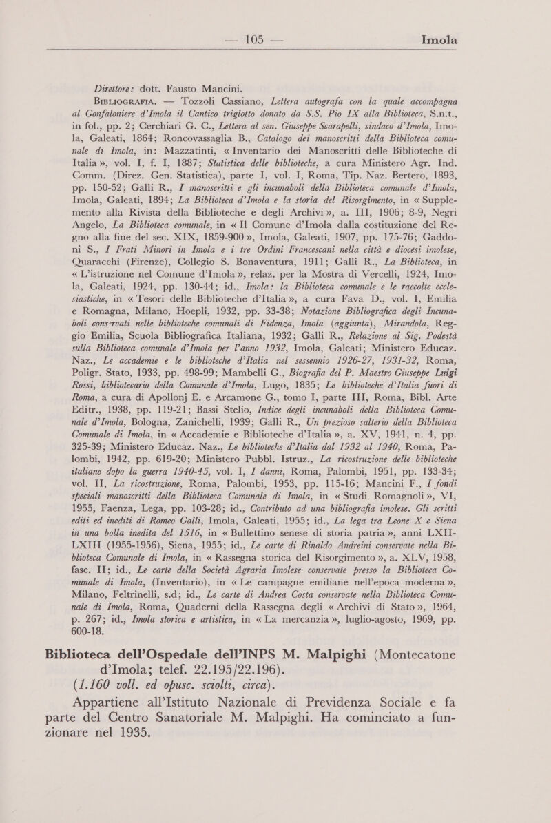   Direttore: dott. Fausto Mancini. BisLIoGRrAFIA. — Tozzoli Cassiano, Lettera autografa con la quale accompagna al Gonfaloniere d’Imola il Cantico triglotto donato da S.S. Pio IX alla Biblioteca, S.n.t., in fol., pp. 2; Gerchiari G. C., Lettera al sen. Giuseppe Scarapelli, sindaco d’ Imola, Imo- la, Galeati, 1864; Roncovassaglia B., Catalogo dei manoscritti della Biblioteca comu- nale di Imola, in: Mazzatinti, « Inventario dei Manoscritti delle Biblioteche di Italia », vol. I, f. I, 1887; Stutistica delle biblioteche, a cura Ministero Agr. Ind. Comm. (Direz. Gen. Statistica), parte I, vol. I, Roma, Tip. Naz. Bertero, 1893, pp. 150-52; Galli R., ZI manoscritti e gli incunaboli della Biblioteca comunale d’Imola, Imola, Galeati, 1894; La Biblioteca d’Imola e la storia del Risorgimento, in « Supple- mento alla Rivista della Biblioteche e degli Archivi », a. III, 1906; 8-9, Negri Angelo, La Biblioteca comunale, in « Il Comune d’Imola dalla costituzione del Re- gno alla fine del sec. XIX, 1859-900 », Imola, Galeati, 1907, pp. 175-76; Gaddo- ni S., / Frati Minori în Imola e i tre Ordini Francescani nella città e diocesi imolese, Quaracchi (Firenze), Collegio S. Bonaventura, 1911; Galli R., La Biblioteca, in « L’istruzione nel Comune d’Imola », relaz. per la Mostra di Vercelli, 1924, Imo- la, Galeati, 1924, pp. 130-44; id., Imola: la Biblioteca comunale e le raccolte eccle- stastiche, in « Tesori delle Biblioteche d’Italia », a cura Fava D., vol. I, Emilia e Romagna, Milano, Hoepli, 1932, pp. 33-38; Notazione Bibliografica degli Incuna- boli cons’rvati nelle biblioteche comunali di Fidenza, Imola (aggiunta), Mirandola, Reg- gio Emilia, Scuola Bibliografica Italiana, 1932; Galli R., Relazione al Sig. Podestà sulla Biblioteca comunale d’Imola per l’anno 1932, Imola, Galeati; Ministero Educaz. Naz., Le accademie e le biblioteche d’Italia nel sessennio 1926-27, 1931-32, Roma, Poligr. Stato, 1933, pp. 498-99; Mambelli G., Biografia del P. Maestro Giuseppe Luigi Rossi, bibliotecario della Comunale d’Imola, Lugo, 1835; Le biblioteche d’Italia fuori di Roma, a cura di Apollonj E. e Arcamone G., tomo I, parte III, Roma, Bibl. Arte Editr., 1938, pp. 119-21; Bassi Stelio, Indice degli incunaboli della Biblioteca Comu- nale d’Imola, Bologna, Zanichelli, 1939; Galli R., Un prezioso salterio della Biblioteca Comunale di Imola, in « Accademie e Biblioteche d’Italia », a. XV, 1941, n. 4, pp. 325-39; Ministero Educaz. Naz., Le biblioteche d’Italia dal 1932 al 1940, Roma, Pa- lombi, 1942, pp. 619-20; Ministero Pubbl. Istruz., La ricostruzione delle biblioteche italiane dopo la guerra 1940-45, vol. I, I danni, Roma, Palombi, 1951, pp. 133-34; vol. II, La ricostruzione, Roma, Palombi, 1953, pp. 115-16; Mancini F., I fondi speciali manoscritti della Biblioteca Comunale di Imola, in « Studi Romagnoli », VI, 1955, Faenza, Lega, pp. 103-28; id., Contributo ad una bibliografia imolese. Gli scritti editi ed inediti di Romeo Galli, Imola, Galeati, 1955; id., La lega tra Leone X e Siena in una bolla inedita del 1516, in « Bullettino senese di storia patria », anni LXII- LXIII (1955-1956), Siena, 1955; id., Le carte di Rinaldo Andreini conservate nella Bi- blioteca Comunale di Imola, in « Rassegna storica del Risorgimento », a. XLV, 1958, fasc. II; id., Le carte della Società Agraria Imolese conservate presso la Biblioteca Co- munale di Imola, (Inventario), in « Le campagne emiliane nell’epoca moderna », Milano, Feltrinelli, s.d; id., Le carte di Andrea Costa conservate nella Biblioteca Comu- nale di Imola, Roma, Quaderni della Rassegna degli « Archivi di Stato », 1964, p. 267; id., Imola storica e artistica, in « La mercanzia », luglio-agosto, 1969, pp. 600-18. Biblioteca dell’Ospedale dell’INPS M. Malpighi (Montecatone d’Imola; telef. 22.195/22.196). (1.160 voll. ed opusc. sciolti, circa). Appartiene all’Istituto Nazionale di Previdenza Sociale e fa parte del Centro Sanatoriale M. Malpighi. Ha cominciato a fun- zionare nel 1935.