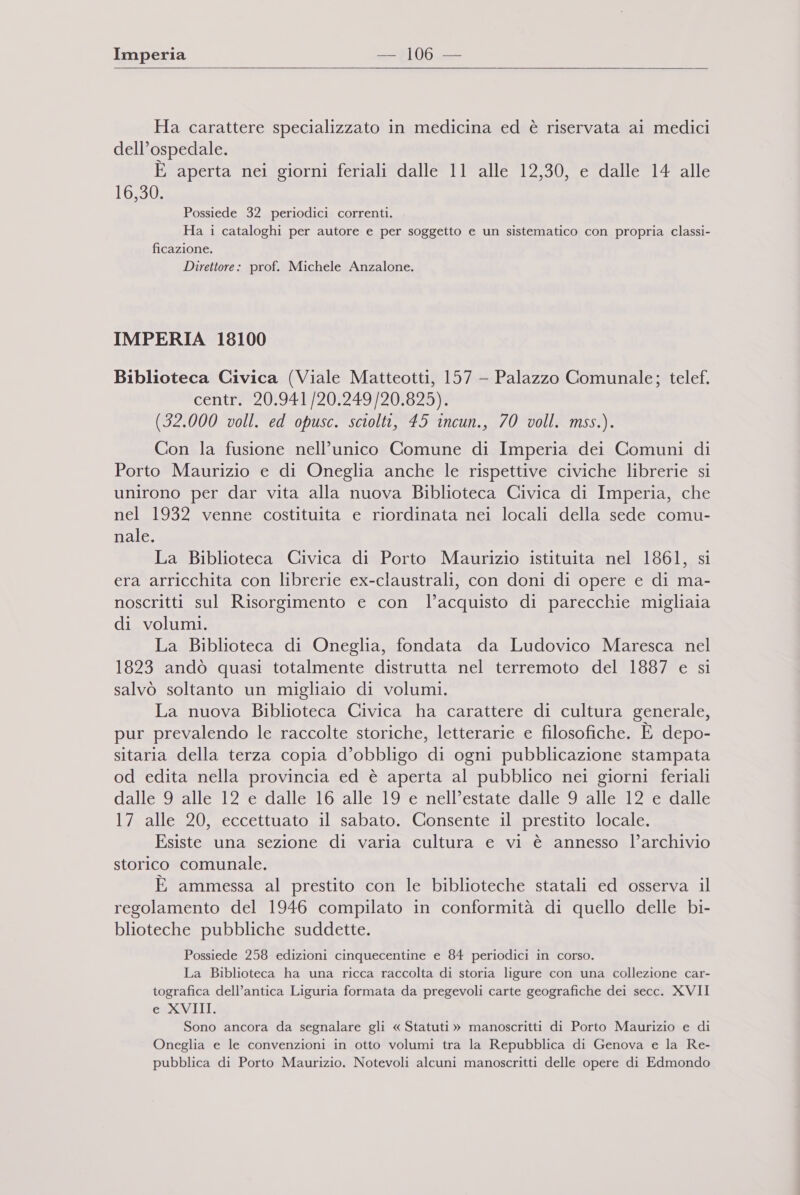 Ha carattere specializzato in medicina ed è riservata ai medici dell’ospedale. E aperta nei giorni feriali dalle 11 alle 12,30, e dalle 14 alle 16,30. Possiede 32 periodici correnti. Ha i cataloghi per autore e per soggetto e un sistematico con propria classi- ficazione. Direttore: prof. Michele Anzalone. IMPERIA 18100 Biblioteca Civica (Viale Matteotti, 157 - Palazzo Comunale; telef, centir*209414201249/201825) (32.000 voll. ed opusc. sciolti, 45 incun., 70 voll. mss.). Con la fusione nell’unico Comune di Imperia dei Comuni di Porto Maurizio e di Oneglia anche le rispettive civiche librerie si unirono per dar vita alla nuova Biblioteca Civica di Imperia, che nel 1932 venne costituita e riordinata nei locali della sede comu- nale. La Biblioteca Civica di Porto Maurizio istituita nel 1861, si era arricchita con librerie ex-claustrali, con doni di opere e di ma- noscritti sul Risorgimento e con l’acquisto di parecchie migliaia di volumi. La Biblioteca di Oneglia, fondata da Ludovico Maresca nel 1823 andò quasi totalmente distrutta nel terremoto del 1887 e si salvò soltanto un migliaio di volumi. La nuova Biblioteca Civica ha carattere di cultura generale, pur prevalendo le raccolte storiche, letterarie e filosofiche. È depo- sitaria della terza copia d’obbligo di ogni pubblicazione stampata od edita nella provincia ed è aperta al pubblico nei giorni feriali dalle 9 alle 12 e dalle 16 alle 19 e nell’estate dalle 9 alle 12 e dalle 17 alle 20, eccettuato il sabato. Consente il prestito locale. Esiste una sezione di varia cultura e vi è annesso l’archivio storico comunale. È ammessa al prestito con le biblioteche statali ed osserva il regolamento del 1946 compilato in conformità di quello delle bi- blioteche pubbliche suddette. Possiede 258 edizioni cinquecentine e 84 periodici in corso. La Biblioteca ha una ricca raccolta di storia ligure con una collezione car- tografica dell’antica Liguria formata da pregevoli carte geografiche dei secc. XVII e XVIII. Sono ancora da segnalare gli « Statuti » manoscritti di Porto Maurizio e di Oneglia e le convenzioni in otto volumi tra la Repubblica di Genova e la Re- pubblica di Porto Maurizio. Notevoli alcuni manoscritti delle opere di Edmondo