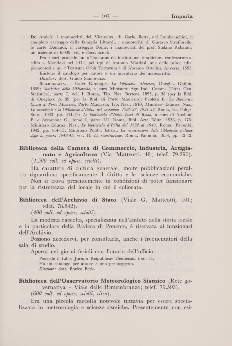 De Amicis, i manoscritti del Vieusseux, di Carlo Botta, del Lambruschini, il completo carteggio della famiglia Littardi, i manoscritti di Gustavo Strafforello, le carte Donaudi, il carteggio Boine, i manoscritti del prof. Stefano Rebaudi; un insieme di 6.000 lett. e docc. sciolti. Fra i rari possiede un « Tractatus de institutione simplicium confessorum », edito a Mondovì nel 1472, pei tipi di Antonio Mattiasi, una delle prime ediz. piemontesi e un « Teatrum Orbis Terrarum » di Abramo Ortelius, Anversa, 1595. Esistono il catalogo per autore e un inventario dei manoscritti. Direttore: dott. Guido Sanlorenzo. BisLIOGRAFIA. — Calvi Giuseppe, La biblioteca Maresca, Oneglia, Grhilini, 1859; Statistica delle biblioteche, a cura Ministero Agr. Ind. Comm. (Direz. Gen. Statistica), parte I, vol. I, Roma, Tip. Naz. Bertero, 1893, p. 38 (per la Bibl. di Oneglia), p. 39 (per la Bibl. di Porto Maurizio); Paoletti F., La Biblioteca Civica di Porto Maurizio, Porto Maurizio, Tip. Naz., 1910; Ministero Educaz. Naz., Le accademie e le biblioteche d’Italia nel sessennio 1926-27, 1931-32, Roma, Ist. Poligr. Stato, 1933, pp. 411-12; Le biblioteche d’Italia fuori di Roma, a cura di Apollonj E. e Arcamone G., tomo I, parte III, Roma, Bibl. Arte Editr., 1938, p. 176; Ministero Educaz. Naz., Le biblioteche d’Italia dal 1932 al 1940, Roma, Palombi, 1942, pp. 414-15; Ministero Pubbl. Istruz., La ricostruzione delle biblioteche italiane dopo la guerra 1940-45, vol. II, La ricostruzione, Roma, Palombi, 1953, pp. 12-13. Biblioteca della Camera di Commercio, Industria, Artigia- nato e Agricoltura (Via Matteotti, 48; telef. 79.290). (4.500 voll. ed opusc. sciolti). Ha carattere di cultura generale; molte pubblicazioni peral- tro riguardano specificamente il diritto e le scienze economiche. Non si trova presentemente in condizioni di poter funzionare per la ristrettezza del locale in cui è collocata. Biblioteca dell’Archivio di Stato (Viale G. Matteotti, 101; telef. 78.842). (400 voll. ed opusc. sciolti). La modesta raccolta, specializzata nell’ambito della storia locale e in particolare della Riviera di Ponente, è riservata ai funzionari dell’ Archivio. Possono accedervi, per consultarla, anche i frequentatori della sala di studio. Aperta nei giorni feriali con l’orario dell’ufficio. Possiede il Liber Jurium Reipublicae Genuensis, tom. II. Ha un catalogo per autore e uno per soggetto. Direttore: dott. Enrico Berio. Biblioteca dell’Osservatorio Meteorologico Sismico (Rete go- vernativa — Viale delle Rimembranze; telef. 79.593). (600 voll. ed opusc. sciolti, circa). Era una piccola raccolta notevole tuttavia per essere specia- lizzata in meteorologia e scienze sismiche. Presentemente non esi-