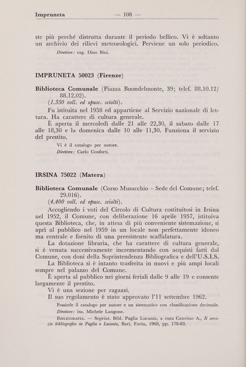 x ste più perché distrutta durante il periodo bellico. Vi è soltanto un archivio dei rilievi meteorologici. Perviene un solo periodico. Direttore: rag. Dino Bini. IMPRUNETA 50023 (Firenze) Biblioteca Comunale (Piazza Buondelmonte, 39; telef. 88.10.12 / 88.12.02). (1.350 voll. ed opusc. sctolti). Fu istituita nel 1958 ed appartiene al Servizio nazionale di let- tura. Ha carattere di cultura generale. È aperta il mercoledì dalle 21 alle 22,30, il sabato dalle 17 alle 18,30 e la domenica dalle 10 alle 11,30. Funziona il servizio del prestito. Vi è il catalogo per autore. Direttore: Carlo Conforti. IRSINA 75022 (Matera) Biblioteca Comunale (Corso Musacchio - Sede del Comune; telef. 29.016). (4.400 voll. ed opusc. sciolti). Accogliendo i voti del Circolo di Cultura costituitosi in Irsina nel 1952, il Comune, con deliberazione 16 aprile 1957, istituiva questa Biblioteca, che, in attesa di più conveniente sistemazione, si aprì al pubblico nel 1959 in un locale non perfettamente idoneo ma centrale e fornito di una preesistente scaffalatura. La dotazione libraria, che ha carattere di cultura generale, si è venuta successivamente incrementando con acquisti fatti dal Comune, con doni della Soprintendenza Bibliografica e dell’U.S.I.S. La Biblioteca si è intanto trasferita in nuovi e più ampi locali sempre nel palazzo del Comune. È aperta al pubblico nei giorni feriali dalle 9 alle 19 e consente largamente il prestito. Vi è una sezione per ragazzi. Il suo regolamento è stato approvato 1°11 settembre 1962. Possiede il catalogo per autore e un sistematico con classificazione decimale. Direttore: ins. Michele Langone. BIBLIOGRAFIA. — Soprint. Bibl. Puglia Lucania, a cura Caterino A., Il servi- zio bibliografico in Puglia e Lucania, Bari, Favia, 1960, pp. 178-83.