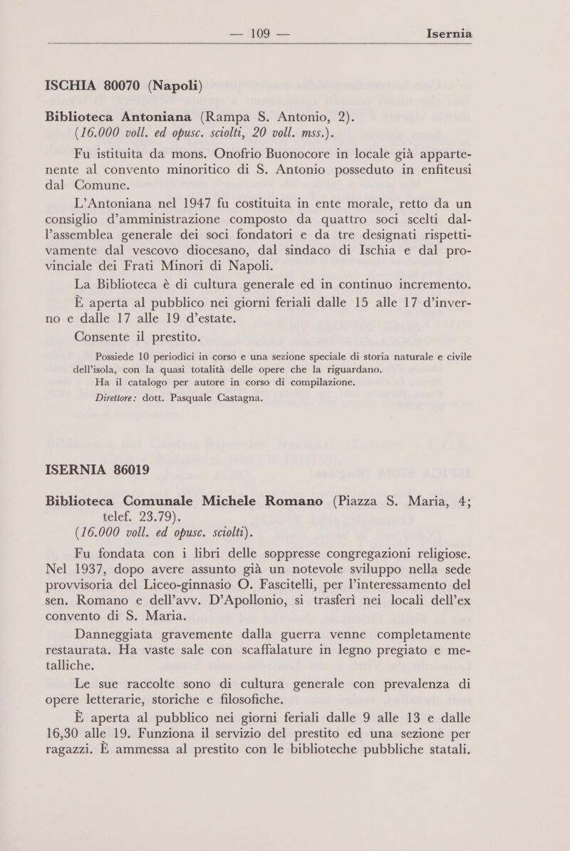 ISCHIA 80070 (Napoli) Biblioteca Antoniana (Rampa S. Antonio, 2). (16.000 voll. ed opusc. sciolti, 20 voll. mss.). Fu istituita da mons. Onofrio Buonocore in locale già apparte- nente al convento minoritico di S. Antonio posseduto in enfiteusi dal Comune. L’Antoniana nel 1947 fu costituita in ente morale, retto da un consiglio d’amministrazione composto da quattro soci scelti dal- l’assemblea generale dei soci fondatori e da tre designati rispetti- vamente dal vescovo diocesano, dal sindaco di Ischia e dal pro- vinciale dei Frati Minori di Napoli. La Biblioteca è di cultura generale ed in continuo incremento. È aperta al pubblico nei giorni feriali dalle 15 alle 17 d’inver- no e dalle 17 alle 19 d’estate. Consente il prestito. Possiede 10 periodici in corso e una sezione speciale di storia naturale e civile dell’isola, con la quasi totalità delle opere che la riguardano. Ha il catalogo per autore in corso di compilazione. Direttore: dott. Pasquale Castagna. ISERNIA 86019 Biblioteca Comunale Michele Romano (Piazza S. Maria, 4; telef. 23,79). (16.000 voll. ed opusc. sciolti). Fu fondata con i libri delle soppresse congregazioni religiose. Nel 1937, dopo avere assunto già un notevole sviluppo nella sede provvisoria del Liceo-ginnasio O. Fascitelli, per l'interessamento del sen. Romano e dell’avv. D’Apollonio, si trasferì nei locali dell’ex convento di S. Maria. Danneggiata gravemente dalla guerra venne completamente restaurata. Ha vaste sale con scaffalature in legno pregiato e me- talliche. Le sue raccolte sono di cultura generale con prevalenza di opere letterarie, storiche e filosofiche. È aperta al pubblico nei giorni feriali dalle 9 alle 13 e dalle 16,30 alle 19. Funziona il servizio del prestito ed una sezione per ragazzi. È ammessa al prestito con le biblioteche pubbliche statali.