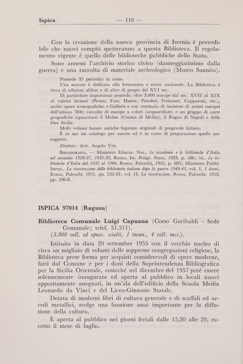 Con la creazione della nuova provincia di Isernia è prevedi- bile che nuovi compiti spetteranno a questa Biblioteca. Il regola- mento vigente è quello delle biblioteche pubbliche dello Stato. Sono annessi l’archivio storico civico (danneggiatissimo dalla guerra) e una raccolta di materiale archeologico (Museo Sannita). Possiede 35 periodici in corso. Una sezione è dedicata alla letteratura e storia nazionale. La Biblioteca è ricca di edizioni aldine e di altre di pregio del XVI sec. Di particolare importanza possiede, oltre 3.000 stampe dal sec. XVII al XIX di valenti incisori (Pronti, Foto, Haster, Pistolesi, Freicenet, Capparoni, etc.), molte opere iconografiche, « Gallerie » con centinaia di incisioni di artisti europei dell’ultimo ’800; raccolte di stampe a colori (acquarellate) e un gruppo di carte geografiche riguardanti il Molise (Contea di Molise), il Regno di Napoli e delle Due Sicilie. : Molti volumi hanno antiche legature originali di pregevole fattura. È in uso un catalogo per autore ed è in corso di preparazione quello per soggetto. Direttore: dott. Angelo Viti. BisLiocRAFIA. — Ministero Educaz. Naz., Le accademie e le biblioteche d’Italia nel sessennio 1926-27, 1931-32, Roma, Ist. Poligr. Stato, 1933, p. 586; id., Le bi- blioteche d’Italia dal 1932 al 1940, Roma, Palombi, 1942, p. 685; Ministero Pubbl. Istruz., La ricostruzione delle biblioteche italiane dopo la guerra 1940-45, vol. I, I danni, Roma, Palombi, 1951, pp. 232-33; vol. II, La ricostruzione, Roma, Palombi, 1953, pp. 206-8. ISPICA 97014 (Ragusa) Biblioteca Comunale Luigi Capuana (Corso Garibaldi —- Sede @ommale=*telet 51911 (3.800 voll. ed opusc. sciolti, 1 incun., 4 voll. mss.). Istituita in data 20 settembre 1955 con il vecchio nucleo di circa un migliaio di volumi delle soppresse congregazioni religiose, la Biblioteca prese forma per acquisti considerevoli di opere moderne, fatti dal Comune e per i doni della Soprintendenza Bibliografica. per la Sicilia Orientale, cosicché nel dicembre del 1957 poté essere solennemente inaugurata ed aperta al pubblico in locali nuovi appositamente assegnati, in un’ala dell’edificio della Scuola Media Leonardo da Vinci e del Liceo-Ginnasio Statale. Dotata di moderni libri di cultura generale e di scaffali ed ar- redi metallici, svolge una funzione assai importante per la diffu- sione della cultura. E aperta al pubblico nei giorni feriali dalle 15,30 alle 20, ec- cetto il mese di luglio.